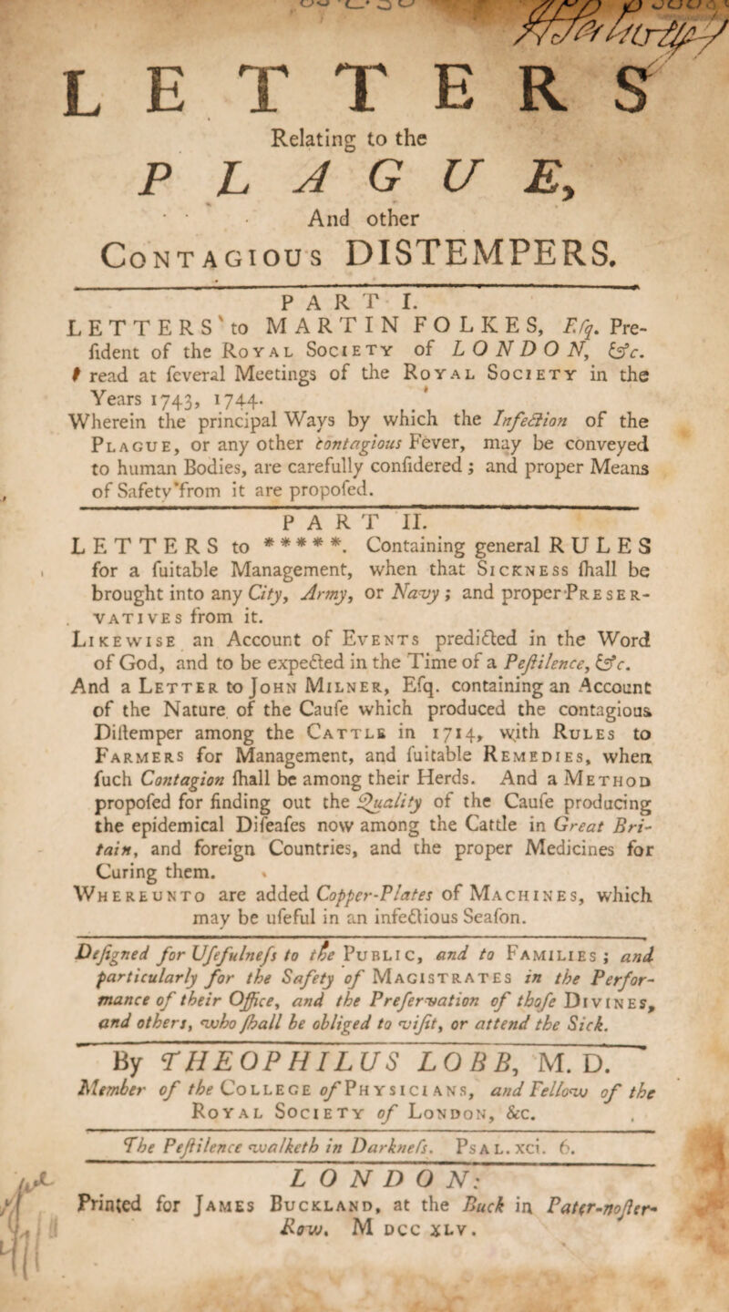 L E T T E Relating to the PLAGUE, « *■ , • • And other Contagious DISTEMPERS, . _ _ PARTI. LETTERS'to MARTIN F O L K E S, FJq. Pre¬ fid ent of the Royal Society of LONDON, £5fc. f read at feveral Meetings of the Royal Society in the Years 1743, 1744. Wherein the principal Ways by which the Infection of the Plague, or any other tontagious Fever, may be conveyed to human Bodies, are carefully confidered ; and proper Means of Safety*from it are propofed. LETTERS to ***** Containing general RULES for a fuitable Management, when that Sickness (hall be brought into any City, Army, or Navy ; and proper Preser¬ vatives from it. Likewise an Account of Events predicted in the Word of God, and to be expe&ed in the Time of a P eft Hence, £5V. And a Letter to John Milner, Efq. containing an Account of the Nature of the Caufe which produced the contagious Dillemper among the Cattle in 1714, with Rules to Farmers for Management, and fuitable Remedies, when fuch Contagion fhall be among their Herds. And a Method propofed for finding out the Quality of the Caufe producing the epidemical Difeafes now among the Cattle in Great Bri¬ tain, and foreign Countries, and the proper Medicines for Curing them. » Whereunto are added Copper-Plates of Machines, which may be ufeful in an infe&ious Seafon. Defigned for Ufefulnefs to /^Public, and to Families; and particularly for the Safety of Magistrates in the Perfor¬ mance of their Office, and the Prefervation of thofe Divines, and others, <who ffiall he obliged to viftt, or attend the Sick. By THEOPHILUS LOBB, M. D. Member of /^College o/Physicians, and Fello<w of the Royal Society of London, 8cc. The Peftilence nualketb in DarkneCs. PsAL.xci. 6. ~ LONDON; Printed for James Buckland, at the Buck in Fattr-noftcr- Rrw, M dcc xlv.