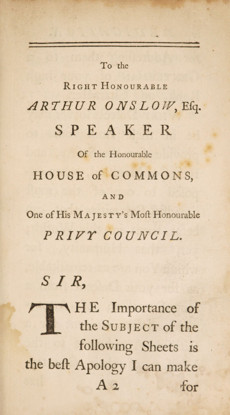 To the Right Honourable ARTHUR ONSLOW, Efq. SPEAKER Of the Honourable HOUSE of COMMONS, AND One of His M a j e s t y’s Moft Honourable PRIVY COUNCIL. SIR, TH E Importance of the Subject of the following Sheets is the belt Apology I can make A 2 . for