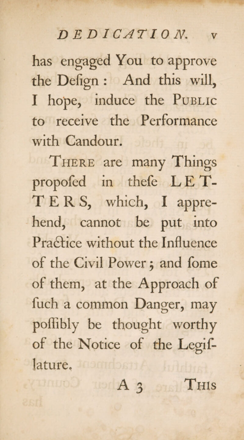 has engaged You to approve the Defign : And this will, I hope, induce the Public to receive the Performance with Candour. There are many Things propofed in thefe LET¬ TERS, which, I appre¬ hend, cannot be put into Practice without the Influence of the Civil Power ; and fome of them, at the Approach of fuch a common Danger, may poflibly be thought worthy of the Notice of the Legif- lature. A 3 This