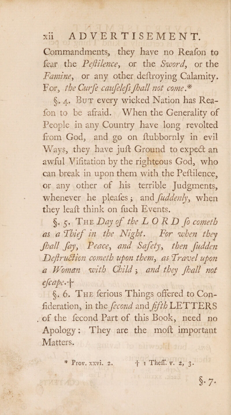 Commandments, they have no Reafon to fear the Peftilence, or the Sword, or the Famine, or any other deftroying Calamity. For, the Curfe caufelefs Jhall not come * §. 4. But every wicked Nation has Rea¬ fon to be afraid. When the Generality of People in any Country have long revolted from God, and go on ftubbornly in evil Ways, they have juft Ground to expedt an awful Visitation by the righteous God, who can break in upon them with the Peftilence, or any other of his terrible judgments, whenever he pleafes; and fuddenly, when they leaft think on fuch Events. §. 5. The Day of the L O R D fo cometh as a Thief in the Night. For when they Jhall fay, Peace, and Safety, then fudde?i DeftruBion cometh upon them, as Travel upon a Woman with Child j and they Jhall not efcapef §. 6. The ferious Things offered to Con- ilderation, in the fecond and fifth LETTERS , of the fecond Part of this Book, need no Apology: They are the 1110ft important Matters. * Prov. xxvi. 2. 4 1 Theff. v. 2, 3.