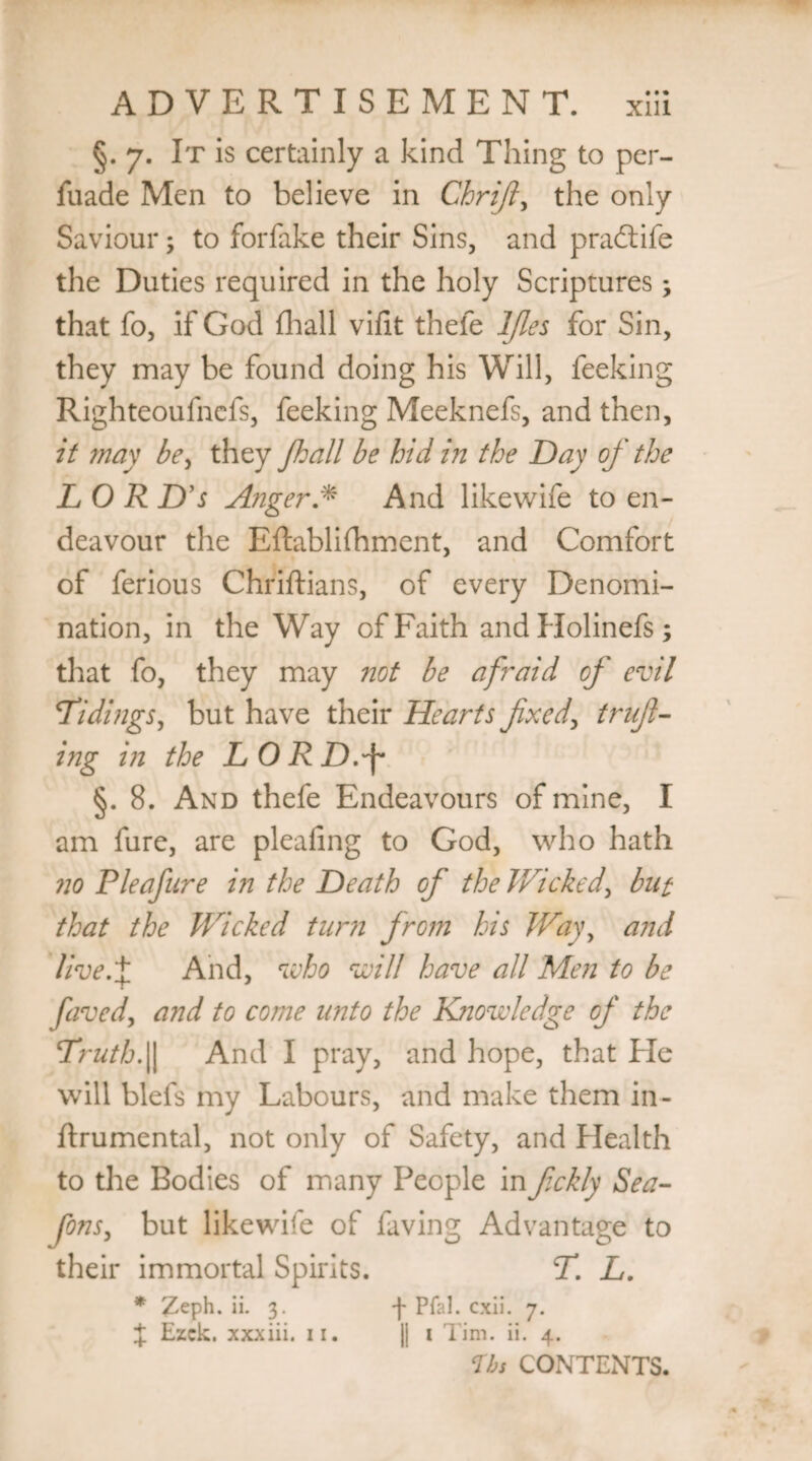 §. 7. It is certainly a kind Thing to per- fuade Men to believe in Chrijl, the only Saviour; to forfake their Sins, and pradtife the Duties required in the holy Scriptures3 that fo, if God (hall vifit thefe IJles for Sin, they may be found doing his Will, feeking Righteoufnefs, feeking Meeknefs, and then, it may bey they /ball be hid in the Day of the LOR D’s Anger * And likewife to en¬ deavour the Eftablifhment, and Comfort of ferious Chriftians, of every Denomi¬ nation, in the Way of Faith andHolinefs; that fo, they may not be afraid of evil Tidings, but have their Hearts fixed, trifl¬ ing in the LORD.'f* §. 8. And thefe Endeavours of mine, I am fure, are pleafing to God, who hath no P leaf lire in the Death of the Wicked, but that the Wicked turn from his Way, and live.% And, who will have all Men to be faved, and to come unto the Knowledge of the Truth.|| And I pray, and hope, that He will blefs my Labours, and make them in- ftrumental, not only of Safety, and Health to the Bodies of many People infickly Sea- fons, but likewife of faving Advantage to their immortal Spirits. T. L. * Zeph. ii. 3. •)• Pfal. cxii. 7. J Ezck. xxxiii. 11. || 1 Tim. ii. 4. Us CONTENTS.