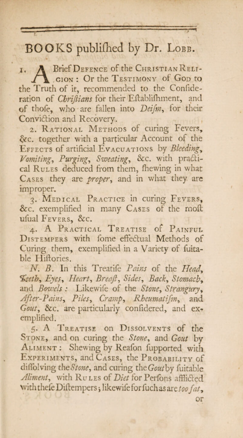 BOOKS publifhed by Dr. Lobb. t « | i, A Brief Defence of the ChristianReli- j \ .cion : Or the Testimony of God to the Truth of it, recommended to the Confide- ration of Chrifiians for their Eftablifhment, and of thofe, who are fallen into Deifm, for their Convidtion and Recovery. 2. Rational Methods of curing Fevers, &c. together with a particular Account of the Effects of artificial Evacuations by Bleedings Vomiting, Purging, Sweatings &c. with practi¬ cal Rules deduced from them, fhewing in what Cases they are prefer, and in what they arc improper. 3. Medical Practice in curing Fevers, &c. exemplified in many Cases of the rnofl: ufual Fevers, &c. 4. A Practical Treatise of Painful Distempers with fome effedtual Methods of Curing them, exemplified in a Variety of fuita- ble fiiftories. N. B. In this Treatife Pains of the Head, %'seth, Eyes, Heart, Breaft, Sides, Back, Stomachy and Bowels : Likewife of the Stone, Strangury, After-Pains, Piles, Cramp, Rheumatifm, and G0#/, &c. are particularly confidered, and ex¬ emplified. 5. A Treatise on Dissolvents of the Stone, and on curing the Stone, and Gout by Aliment : Shewing by Reafon fupported with Experiments, and Cases, the Probability of diffolving the Stone, and curing th eGoutby fuitable Aliment, with Rules of Diet for Perfons afflidted with thefe Diftempers j 1 ikewife for fuch as are too fat9 or