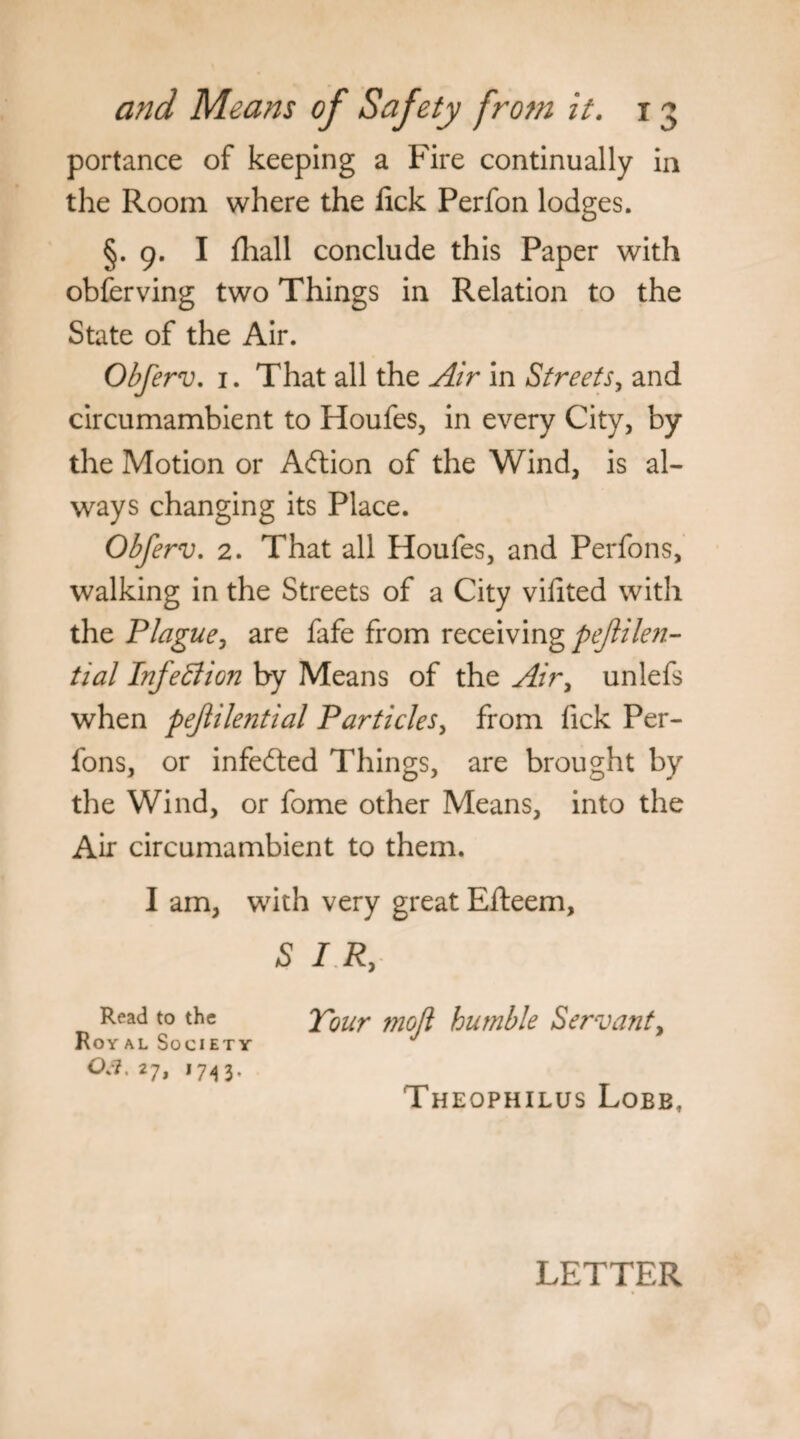 portance of keeping a Fire continually in the Room where the lick Perfon lodges. §. 9. I fhall conclude this Paper with obferving two Things in Relation to the State of the Air. Obferv. 1. That all the Air in Streets, and circumambient to Houfes, in every City, by the Motion or Adlion of the Wind, is al¬ ways changing its Place. Obferv. 2. That all Houfes, and Perfons, walking in the Streets of a City vilited with the Plague, are fafe from receiving pejlilen- tial Infection by Means of the Air, unlefs when pejlilential Particles, from Tick Per¬ fons, or infedted Things, are brought by the Wind, or fome other Means, into the Air circumambient to them. I am, with very great Efteem, SIR, Read to the Your moll humble Servant, Royal Society j °a, 27, 1743. Theophilus Lobb, LETTER