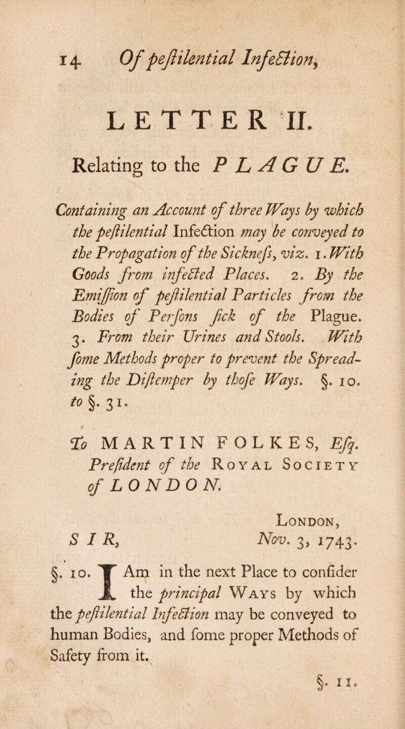 LETTER II. Relating to the PLAGUE. Containing an Account of three Ways by which the peftilential Infection may be conveyed to the Propagation of the Si chiefs ^ viz. i. With Goods from infected Places. 2. By the Emiftion of peftilential Particles from the Bodies of Perfons fick of the Plague. 3. From their Urines and Stools. With fome Methods proper to prevent the Spread¬ ing the Diftemper by thofe Ways. §* 10. to §. 31. To MARTIN POLICES, Eft. Pre/ident of the Royal Society of LONDON. S I R} London, Nov. 3, 1743. §• I0* TT *n ^ie next ^ace t0 confider JL the principal Ways by which the peftilential Fife51 ion may be conveyed to human Bodies, and fome proper Methods of Safety from it. §•