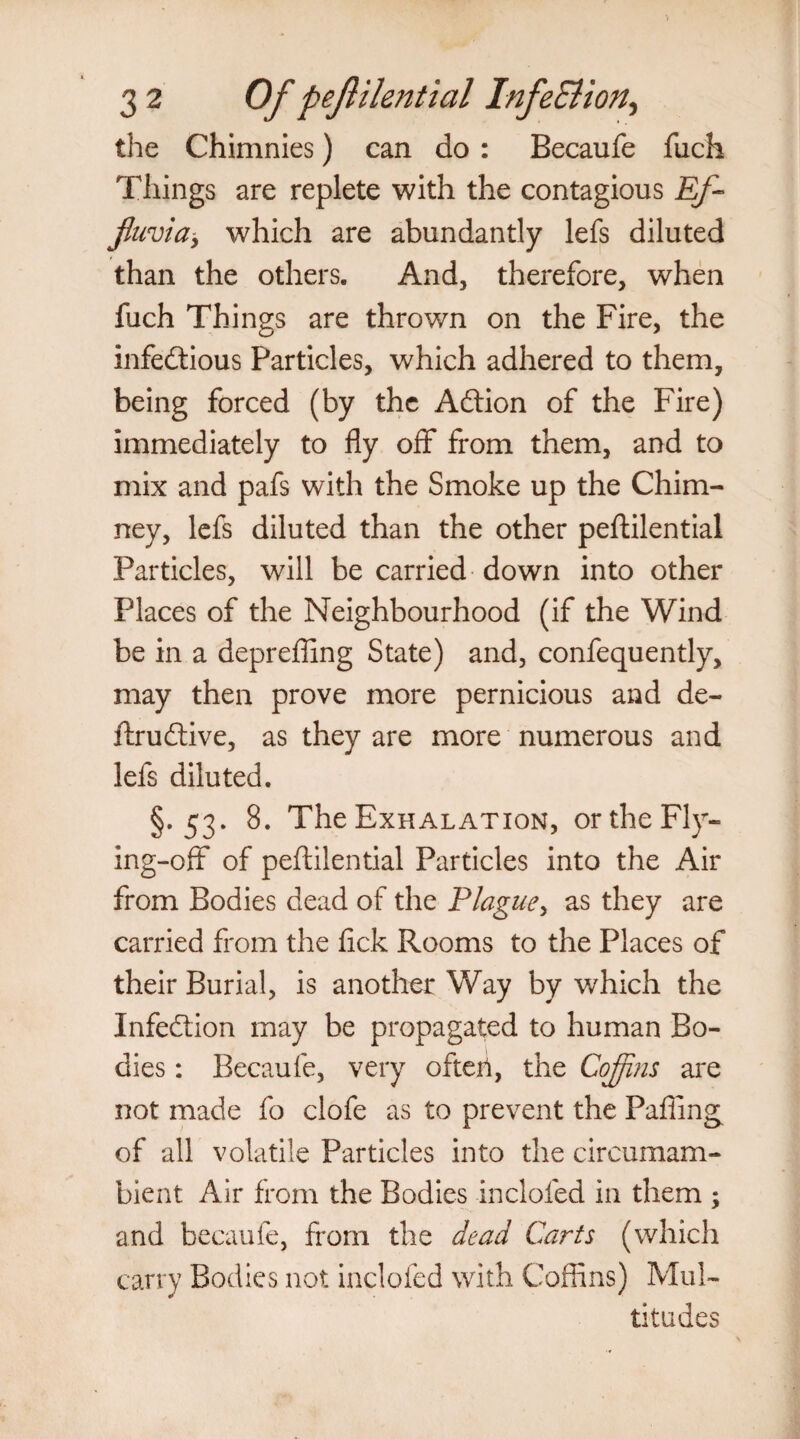 the Chimnies) can do : Becaufe fuch Tilings are replete with the contagious Ef¬ fluvia, which are abundantly lefs diluted than the others. And, therefore, when fuch Things are thrown on the Fire, the infectious Particles, which adhered to them, being forced (by the ACtion of the Fire) immediately to fly off from them, and to mix and pafs with the Smoke up the Chim¬ ney, lefs diluted than the other peftilential Particles, will be carried down into other Places of the Neighbourhood (if the Wind be in a deprefling State) and, confequently, may then prove more pernicious and de- ftruCtive, as they are more numerous and lefs diluted. §.53. 8. The Exhalation, or the Fly¬ ing-off of peftilential Particles into the Air from Bodies dead of the Plague, as they are carried from the fick Rooms to the Places of their Burial, is another Way by which the Infection may be propagated to human Bo¬ dies : Becaufe, very ofteri, the Coffins are not made fo clofe as to prevent the Pafiing of all volatile Particles into the circumam¬ bient Air from the Bodies inclofed in them ; and becaufe, from the dead Carts (which carry Bodies not inclofed with Coffins) Mul¬ titudes