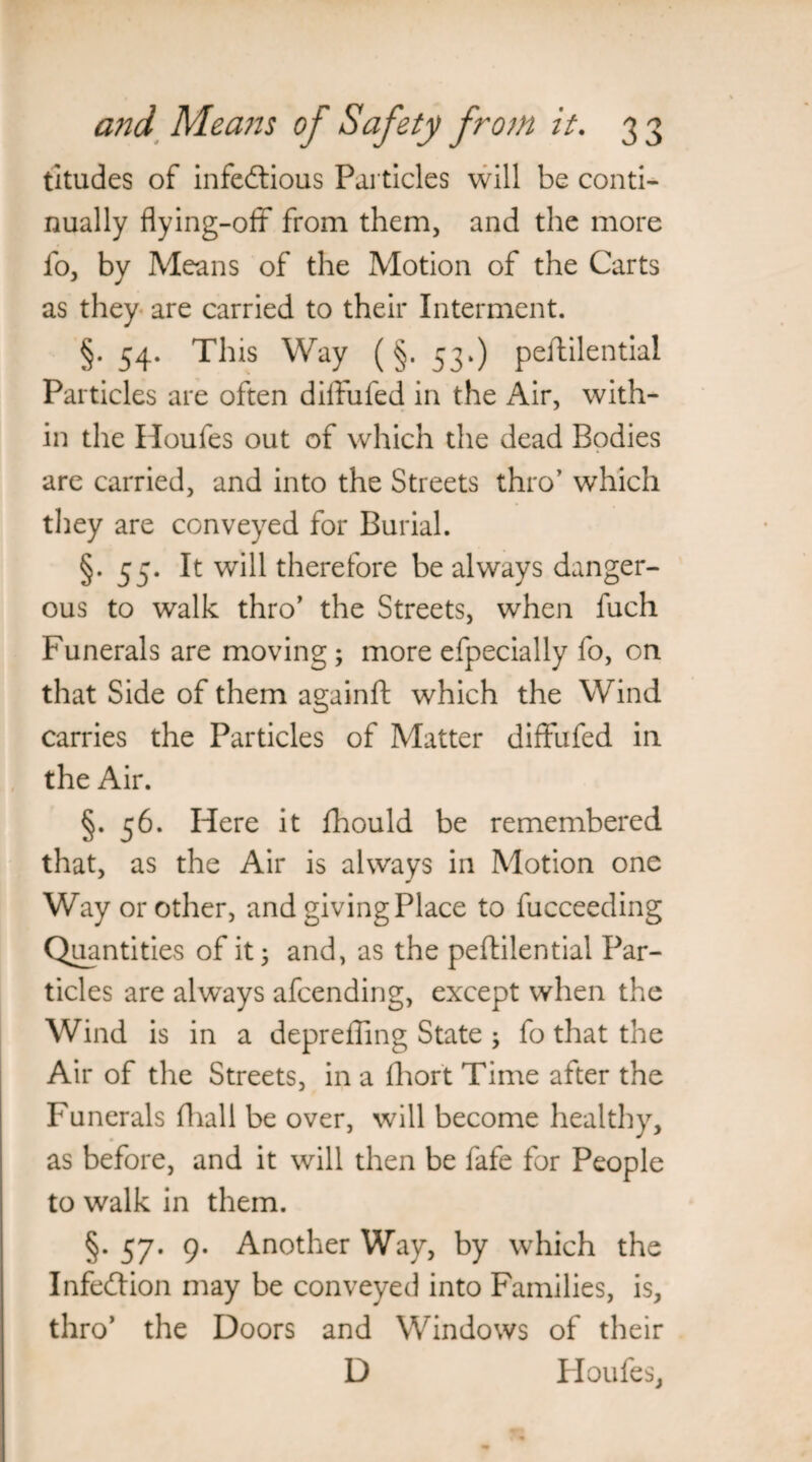 titudes of infectious Particles will be conti¬ nually flying-off from them, and the more fo, by Means of the Motion of the Carts as they are carried to their Interment. §. 54. This Way (§. 53*) peftilential Particles are often diffufed in the Air, with¬ in the Houfes out of which the dead Bodies are carried, and into the Streets thro’ which they are conveyed for Burial. §. 55. It will therefore be always danger¬ ous to walk thro' the Streets, when fuch Funerals are moving; more efpecially fo, on that Side of them againft which the Wind carries the Particles of Matter diffufed in the Air. §. 56. Here it fhould be remembered that, as the Air is always in Motion one Way or other, and giving Place to fucceeding Quantities of it; and, as the peftilential Par¬ ticles are always afcending, except when the Wind is in a depreffing State ; fo that the Air of the Streets, in a fhort Time after the Funerals fhall be over, will become healthy, as before, and it will then be fafe for People to walk in them. §. 57. 9. Another Way, by which the Infection may be conveyed into Families, is, thro’ the Doors and Windows of their D Houfes,