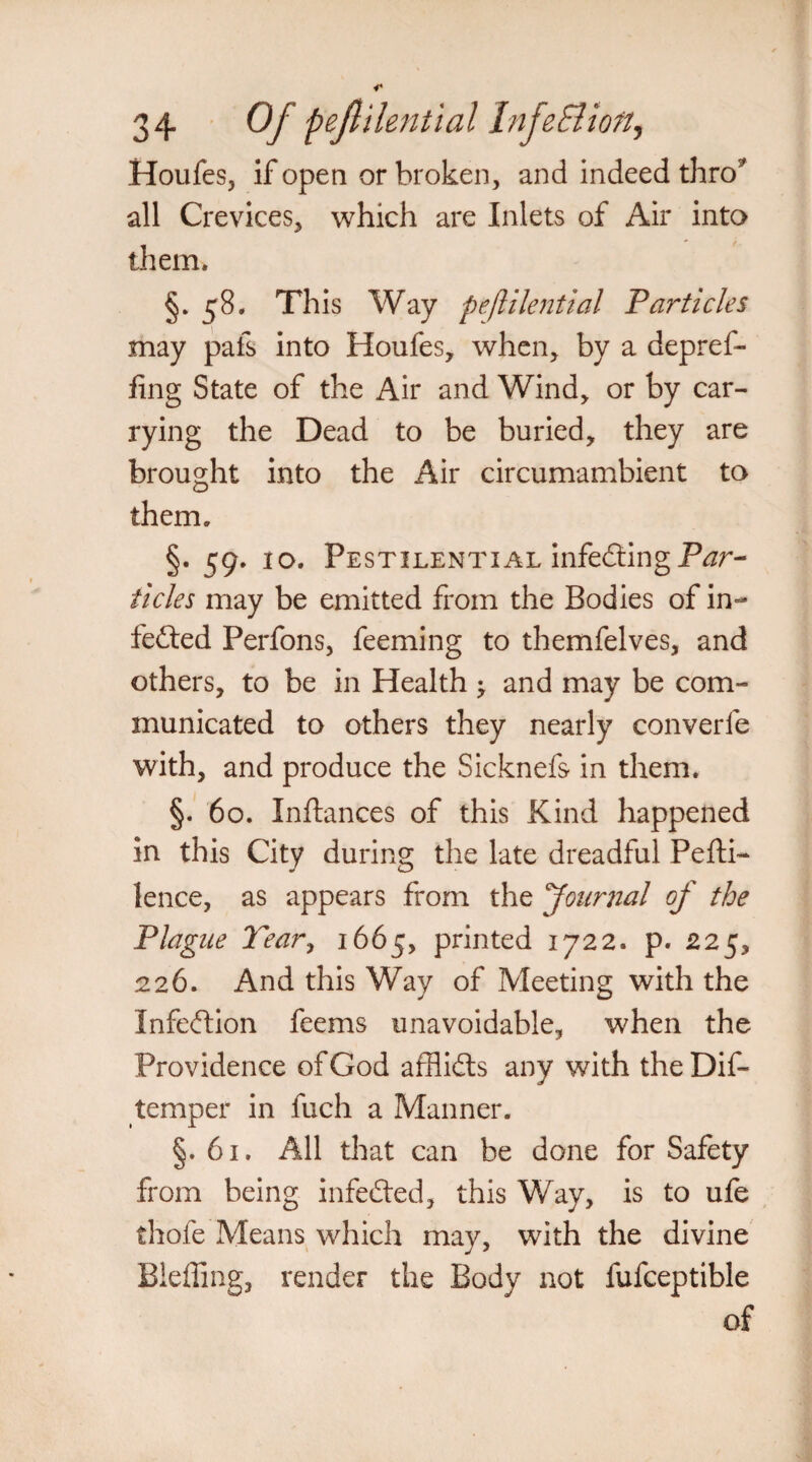 Houfes, if open or broken, and indeed thro5 all Crevices, which are Inlets of Air into them. §. 58. This Way pejlilential Particles may pafs into Houfes, when, by a depref- fing State of the Air and Wind, or by car¬ rying the Dead to be buried, they are brought into the Air circumambient to them. §. 59. 10. Pestilential infecting P^r- ticles may be emitted from the Bodies of in¬ fected Perfons, feeming to themfelves, and others, to be in Health ^ and may be com¬ municated to others they nearly converfe with, and produce the Sicknefs in them. §. 60. Inftances of this Kind happened in this City during the late dreadful Pefti- lence, as appears from the 'Journal of the Plague Tear, 1665, printed 1722. p. 225, 226. And this Way of Meeting with the Infeftion feems unavoidable, when the Providence of God afflidts any with the Dif- temper in fuch a Manner. §. 61. All that can be done for Safety from being infefted, this Way, is to ufe thole Means which may, with the divine Bleffing, render the Body not fufceptible of