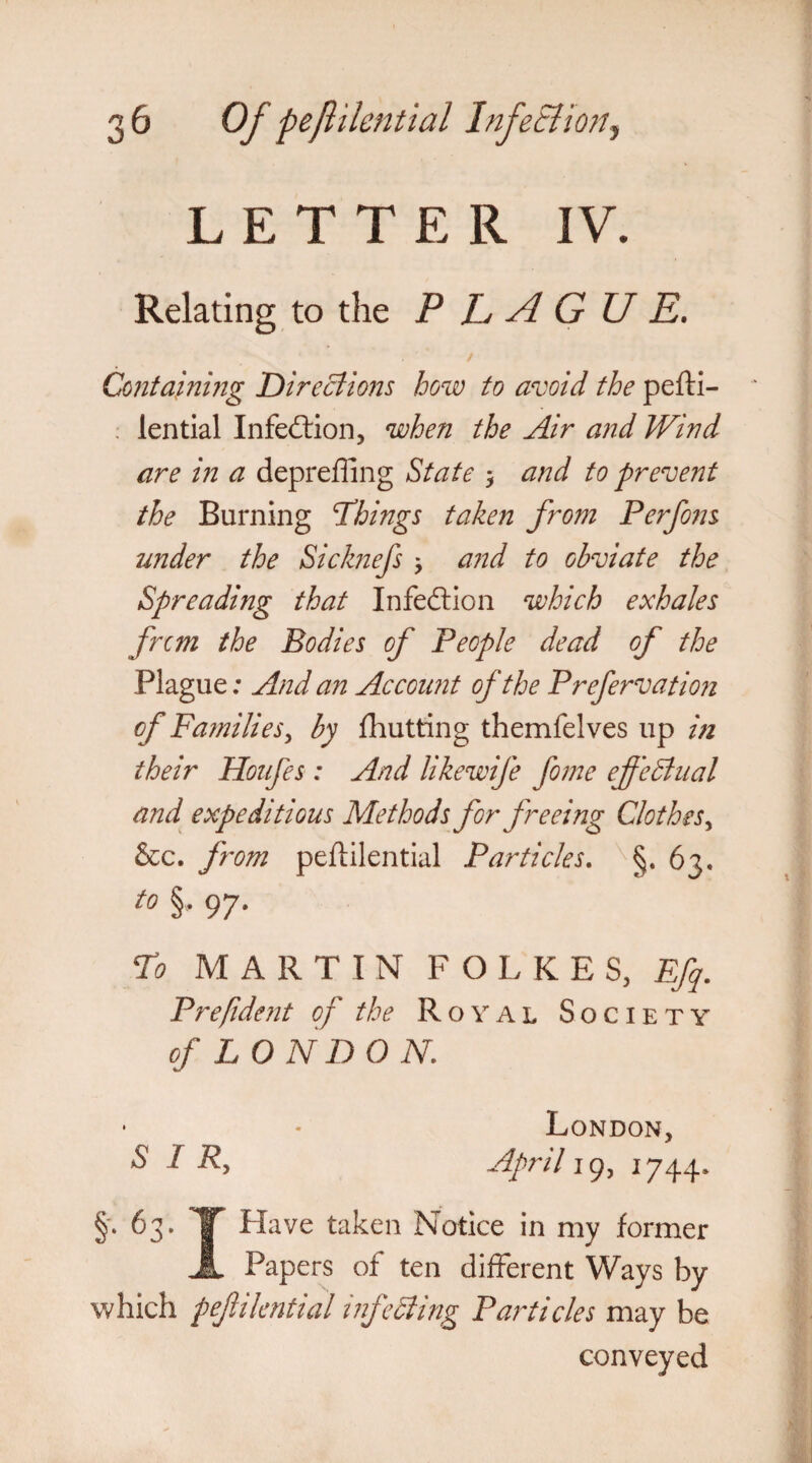 Relating to the PLAGUE. Containing Directions how to avoid the pefti- lential Infection, when the Air and Wind are in a depreffing State * and to prevent the Burning Things taken from Perfons under the Sicknefs > and to obviate the Spreading that Infection which exhales fnm the Bodies of People dead of the Plague; And an Account of the Prefervation of Families, by {hutting themfelves up in their Houfes : And likewife fome effectual and expeditious Methods for freeing Clothes, &c. from peftilential Particles. §. 63. to §, 97. To MARTIN F O L KES, Ffq. Prefident of the Royal Society of LONDON. London, SIR, April 19, 1744* §. 63. IT Have taken Notice in my former A Papers of ten different Ways by which peftilential infetting Particles may be conveyed
