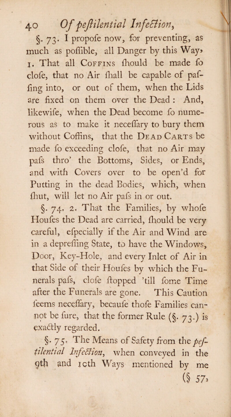 §.73. I propofe now, for preventing, as much as poflible, all Danger by this Way> l. That all Coffins fhould be made fo clofe, that no Air fhall be capable of paf- fing into, or out of them, when the Lids are fixed on them over the Dead : And, likewife, when the Dead become fo nume¬ rous as to make it neceflary to bury them without Coffins, that the Dead Carts be made fo exceeding clofe, that no Air may pafs thro’ the Bottoms, Sides, or Ends, and with Covers over to be open’d for Putting in the dead Bodies, which, when fhut, will let no Air pafs in or out. §. 74, 2. That the Families, by whofe Houfes the Dead are carried, fhould be very careful, efpecially if the Air and Wind are in a deprefiing State, to have the Windows, Door, Key-Hole, and every Inlet of Air in that Side of their Houfes by which the Fu¬ nerals pafs, clofe flopped ’till fome Time after the Funerals are gone. This Caution feems neceflary, becaufe thofe Families can¬ not be fure, that the former Rule (§. 73.) is exactly regarded. §• 75? ^he Means of Safety from thz pef- iilential InfeEhon, when conveyed in the gth and icth Ways mentioned by me (§ 57>