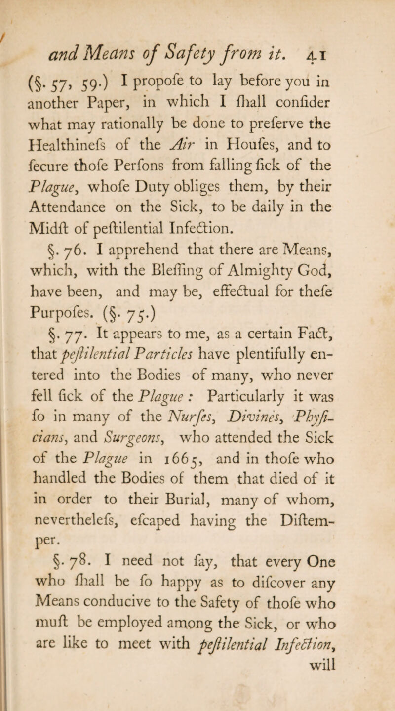 (§. 57, 59.) I propofe to lay before you in another Paper, in which I fhall confider what may rationally be done to preferve the Healthinefs of the Air in Houfes, and to fecure thofe Perfons from falling fick of the Plague, whofe Duty obliges them, by their Attendance on the Sick, to be daily in the Midft of peftilential Infe&ion. §. 76. I apprehend that there are Means, which, with the Bleffing of Almighty God, have been, and may be, effectual for thefe Purpofes. (§. 75.) §.77. It appears to me, as a certain Fadl, that peftilential Particles have plentifully en¬ tered into the Bodies of many, who never fell Tick of the Plague : Particularly it was fo in many of the Nurfes, Divines, Phyji- cians, and Surgeons, who attended the Sick of the Plague in 1665, and in thofe who handled the Bodies of them that died of it in order to their Burial, many of whom, neverthelefs, efcaped having the Diftem- per. §.78. I need not fay, that every One who fhall be fo happy as to difcover any Means conducive to the Safety of thofe who mufl be employed among the Sick, or who are like to meet with pejlilential Infection, will