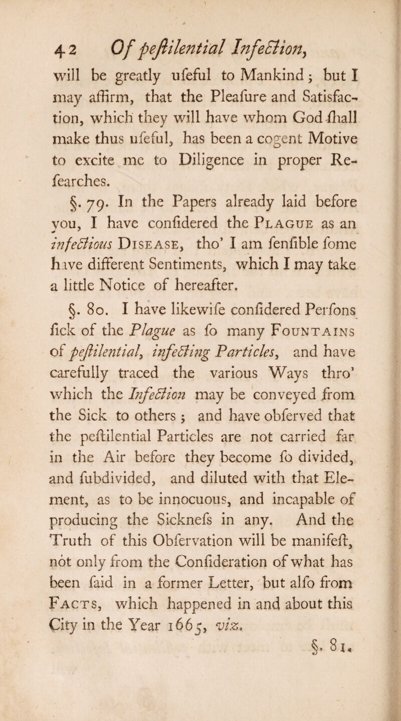 may affirm, that the Pleafure and Satisfac¬ tion, which they will have whom God fhall make thus ufeful, has been a cogent Motive to excite me to Diligence in proper Re- fearches. §.79. In the Papers already laid before vou, I have confidered the Plague as an infectious Disease, tho’ I am fenfible fome hive different Sentiments, which I may take a little Notice of hereafter. §.80. I have like wife confidered Perfons fick of the Plague as fo many Fountains of pejlilentiaf infecting Particles, and have carefully traced the various Ways thro’ which the Infection may be conveyed from the Sick to others; and have obferved that the peftilential Particles are not carried far in the Air before they become fo divided, and fubdivided, and diluted with that Ele¬ ment, as to be innocuous, and incapable of producing the Sicknefs in any. And the Truth of this Obfervation will be manifeft, not only from the Confideration of what has been faid in a former Letter, but alfo from Facts, which happened in and about this City in the Year 1665, viz, §. 81,
