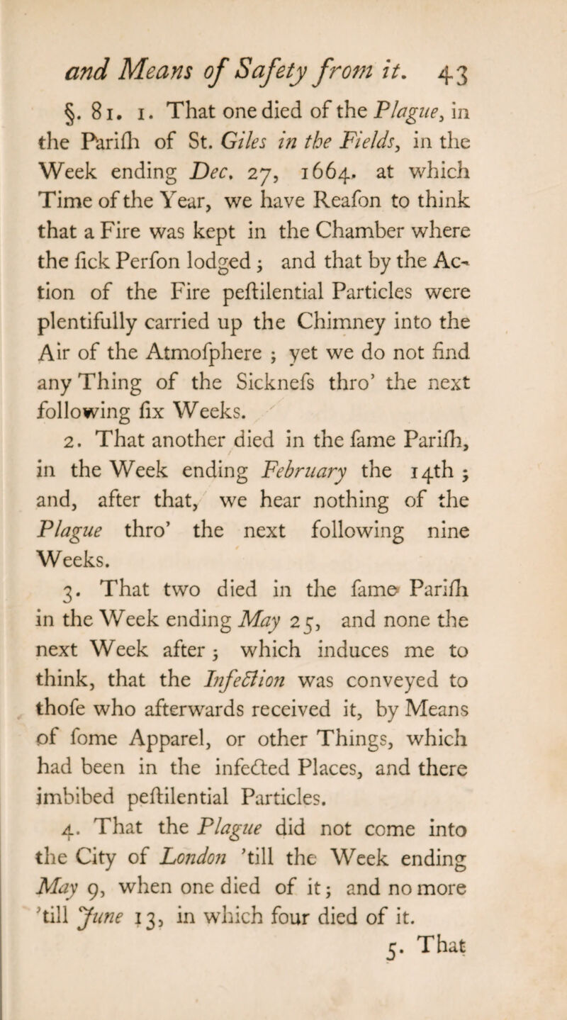 §. 81. 1. That one died of the Plague, in the Purifh of St. Giles in the Fields, in the Week ending Dec. 27, 1664. at which Time of the Year, we have Reafon to think that a Fire was kept in the Chamber where the fick Perfon lodged j and that by the Ac¬ tion of the Fire peftilential Particles were plentifully carried up the Chimney into the Air of the Atmofphere ; yet we do not find any Thing of the Sicknefs thro’ the next following fix Weeks. 2. That another died in the fame Parifh, in the Week ending February the 14th ; and, after that, we hear nothing of the Plague thro’ the next following nine Weeks. 3. That two died in the fame* Parifii in the Week ending May 25, and none the next Week after 5 which induces me to think, that the Infection was conveyed to thofe who afterwards received it, by Means of fome Apparel, or other Things, which had been in the infedted Places, and there imbibed peftilential Particles. 4. That the Plague did not come into the City of London ’till the Week ending May 9, when one died of it; and no more ’till June 13, in which four died of it. 3. That