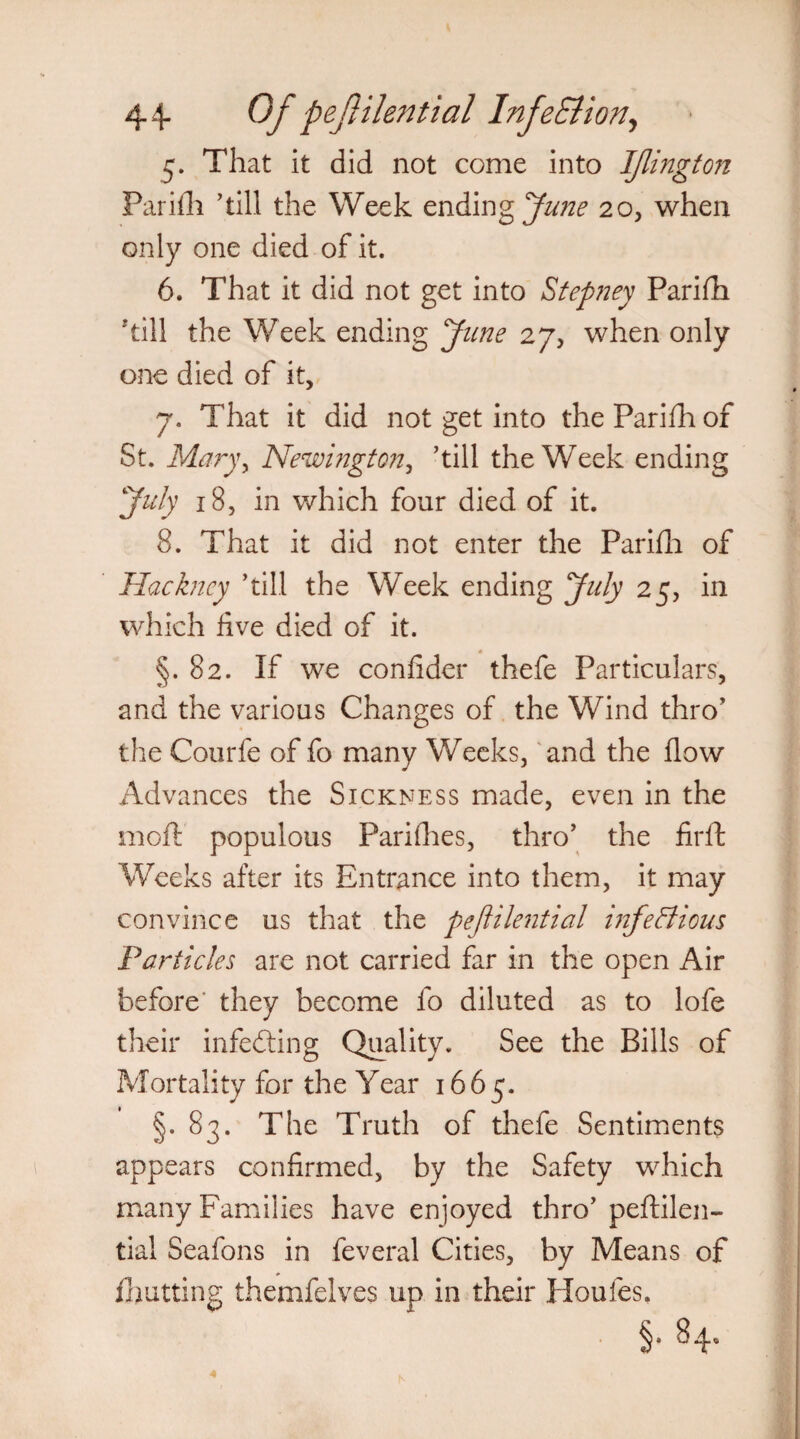 5* That it did not come into IJlington Parifli ’till the Week ending June 20, when only one died of it. 6. That it did not get into Stepney Parifli 'till the Week ending June 27, when only one died of it, 7. That it did not get into the Parifli of St. Maryy Newington, ’till the Week ending July 18, in which four died of it. 8. That it did not enter the Parifli of Hackney ’till the Week ending July 25, in which five died of it. §.82. If we confider thefe Particulars, and the various Changes of the Wind thro’ the Courfe of fo many Weeks, and the flow Advances the Sickness made, even in the iiioft populous Parishes, thro’ the firft Weeks after its Entrance into them, it may convince us that the pejlilential infectious Particles are not carried far in the open Air before they become fo diluted as to lofe their infedting Quality. See the Bills of Mortality for the Year 1665. §.83. The Truth of thefe Sentiments appears confirmed, by the Safety which many Families have enjoyed thro’ peftilen- tial Seafons in feveral Cities, by Means of limiting themfelves up in their Houles.
