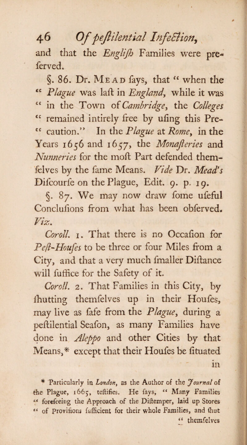 and that the Englifh Families were pre* ferved. §. 86. Dr. Mead fays, that u when the <c Plague was laft in England, while it was cc in the Town of Cambridge, the Colleges <c remained intirely free by ufing this Pre- cc caution.’ In the Plague at Romey in the Years 1656 and 1657, the Monajleries and Nunneries for the moft Part defended them* felves by the fame Means. Vide Dr. Mead’s Difcourfe on the Plague, Edit. 9. p. 19. §. 87. We may now draw fome ufeful Conclufions from what has been obferved. Viz. CorolL 1. That there is no Occafion for Pefl-Houfes to be three or four Miles from a City, and that a very much fmaller Diftance will fuffice for the Safety of it. CorolL 2. That Families in this City, by ihutting themfelves up in their Houfes, may live as fafe from the Plague, during a peftilential Seafon, as many Families have done in Aleppo and other Cities by that Means, ^ except that their Houfes be lituated in * Particularly in London, as the Author of the Journal of the Plague, 1665, teftifies. He fays, “ Many Families 6< forefeeing the Approach of the Diftemper, laid up Stores “ of Proviftons fufficient for their whole Families, and (hut (( themfelves