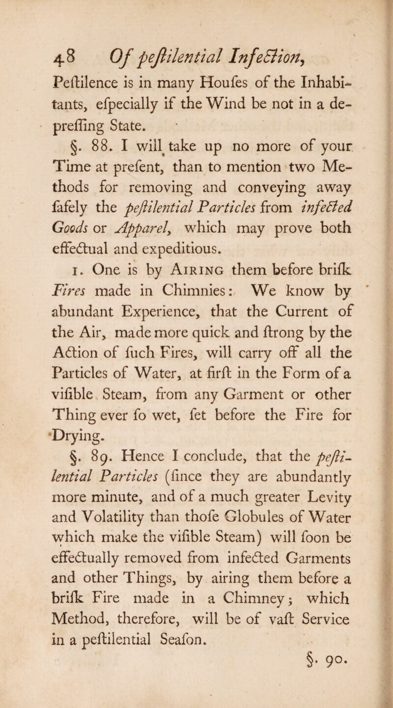 Peftilence is in many Houfes of the Inhabi¬ tants, efpecially if the Wind be not in a de- preffing State. §. 88. I wih take up no more of your Time at prefent, than to mention two Me¬ thods for removing and conveying away fafely the pejlilential Particles from infeBed Goods or Apparel, which may prove both effe&ual and expeditious. 1. One is by Airing them before brifk Fires made in Chimnies:, We know by abundant Experience, that the Current of the Air, made more quick and ftrong by the ACtion of filch Fires, will carry off all the Particles of Water, at firft in the Form of a vifible Steam, from any Garment or other Thing ever fo wet, fet before the Fire for Drying. §. 89. Hence I conclude, that the pejli¬ lential Particles (fince they are abundantly more minute, and of a much greater Levity and Volatility than thofe Globules of Water which make the vifible Steam) will foon be effectually removed from infeCted Garments and other Things, by airing them before a brifk Fire made in a Chimney; which Method, therefore, will be of vaft Service in a peftilential Seafon. §• 9°-
