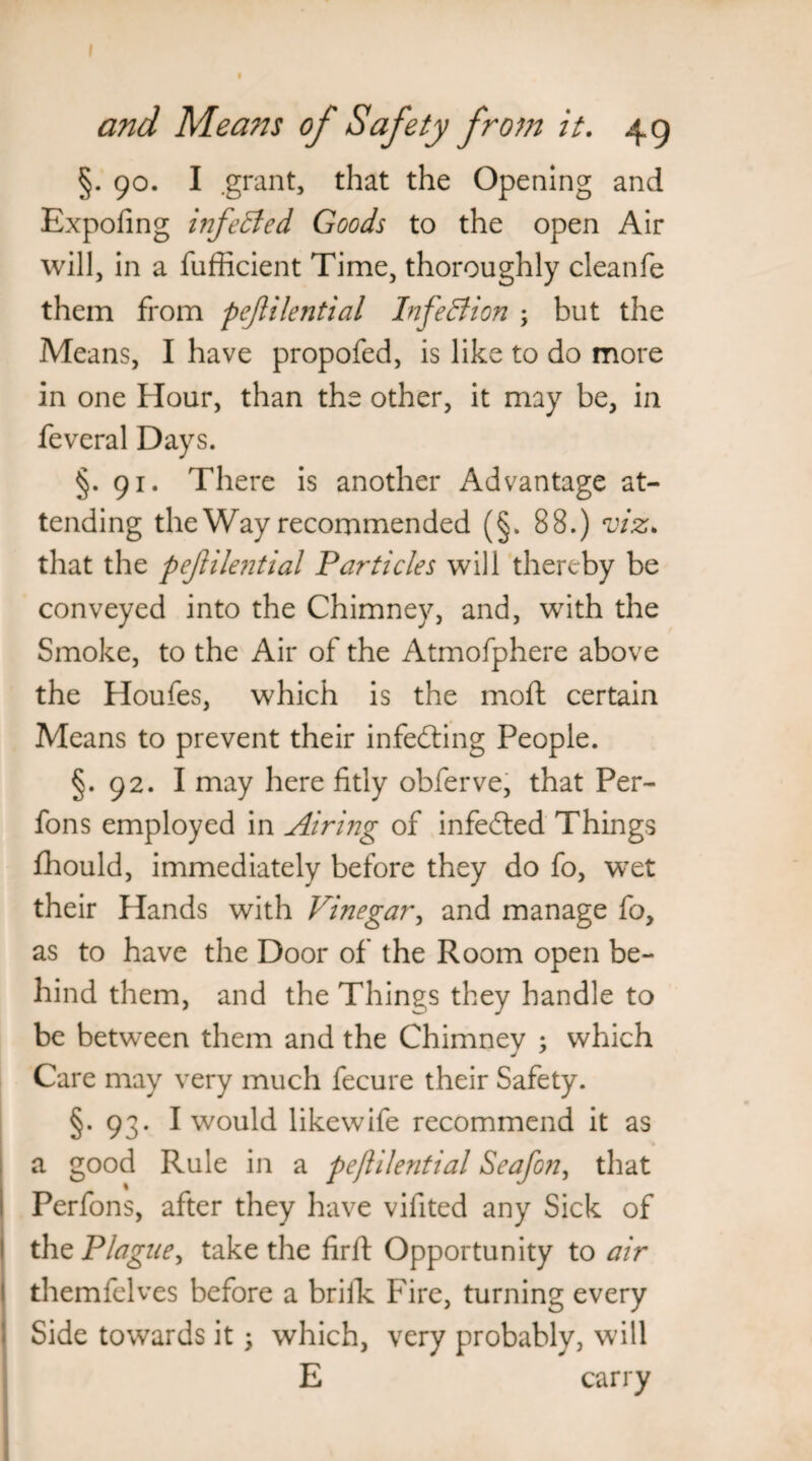 and Means of Safety from it. 49 §. 90. I .grant, that the Opening and Expofing infeffed Goods to the open Air will, in a fufficient Time, thoroughly cleanfe them from pejlilential Infection ; but the Means, I have propofed, is like to do more in one Hour, than the other, it may be, in feveral Days. §.91. There is another Advantage at¬ tending the Way recommended (§. 88.) viz. that the pejlilential Particles will thereby be conveyed into the Chimney, and, with the Smoke, to the Air of the Atmofphere above the Houfes, which is the moft certain Means to prevent their infedting People. §. 92. I may here fitly obferve, that Per- fons employed in Airing of infedted Things fhould, immediately before they do fo, wret their Hands with Vinegar, and manage fo, as to have the Door of the Room open be¬ hind them, and the Things they handle to be between them and the Chimnev ; which Care may very much fecure their Safety. §.93. I would likewife recommend it as a good Rule in a pejlilential Seafon, that Perfons, after they have vifited any Sick of the Plague, take the firft Opportunity to air themfelves before a brifk Fire, turning every Side towards it; which, very probably, will E carry