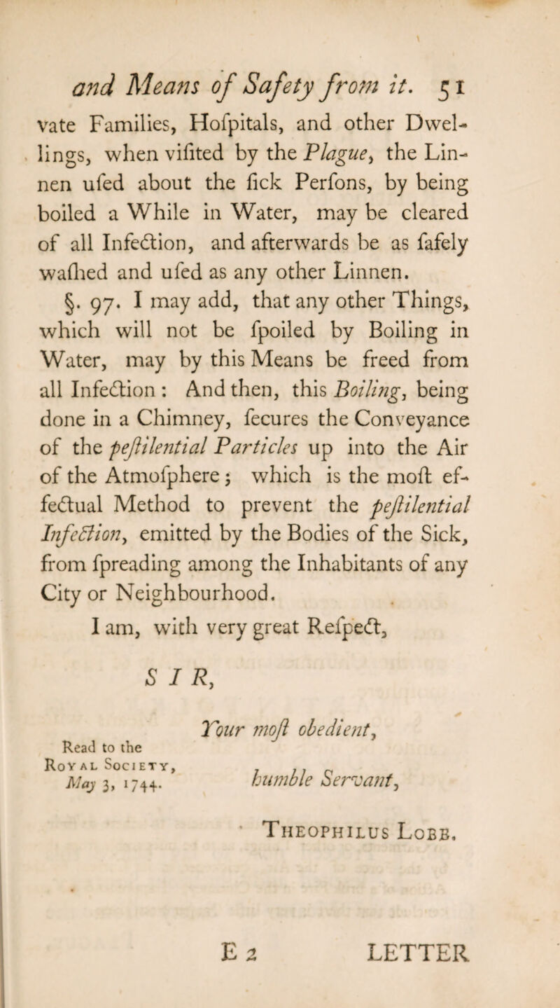 vate Families, Hofpitals, and other Dwel¬ lings, when vifited by the Plague^ the Lin- nen ufed about the lick Perfons, by being boiled a While in Water, may be cleared of all Infection, and afterwards be as fafely wafhed and ufed as any other Linnen. §. 97. I may add, that any other Things, which will not be fpoiled by Boiling in Water, may by this Means be freed from all Infection : And then, this Boili?ig, being done in a Chimney, fecures the Conveyance of the pejiilential Particles up into the Air of the Atmofphere 5 which is the mod: ef¬ fectual Method to prevent the pejiilential Infection, emitted by the Bodies of the Sick, from fpreading among the Inhabitants of any City or Neighbourhood. I am, with very great RefpeCt, SIR, Tour ??iojl obedient, Read to the Royal Society, /7 Maj 3, 174+. humble Servant, • Theophilus Lobb. LETTER
