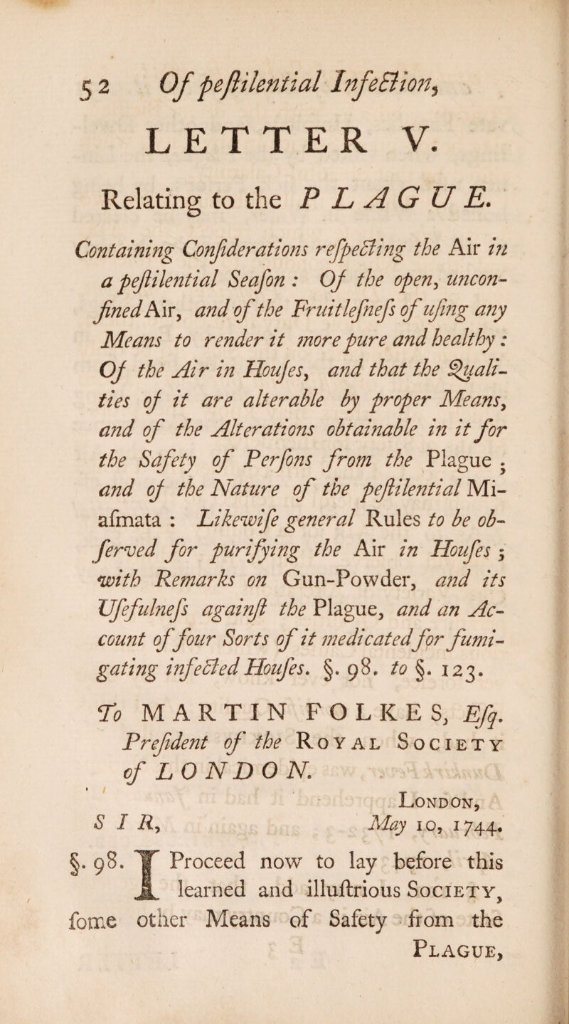 LETTER V. Relating to the PLAGUE. Containing Confiderations ref peeling the Air in a pejiilential Seafon : OJ the open, uncon- fined N\x^ and of the Fruitlefnefs oJ ufing a7iy Means to render it more pure and healthy: OJ the Air in Houjes, and that the Quali¬ ties oJ it are alterable by proper Means, and of the Alterations obtainable in it for the Safety of Perfons from the Plague . and oJ the Nature of the pefiilential Mi- afmata : Likewife general Rules to be ob- ferved for purifying the Air in Houfes 5 with Remarks on Gun-Powder, and its Ufefulnefs againft the Plague, and an Ac¬ count offour Sorts of it medicatedfor fumi¬ gating inf elded Houfes. §.98. to §. 123. To MARTIN FOLKES3 Efq. Prefdent oJ the Royal Society of LONDON. London, S 1 R, May 10, 1744. §. 98. IT Proceed now to lay before this A. learned and illuftrious Society, force other Means of Safety from the Plague,