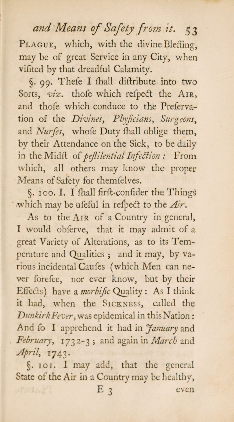 Plague, which, with the divine Bleffing, may be of great Service in any City, whea vifited by that dreadful Calamity. §.99. Thefe I fhall diftribute into two Sorts, viz. thofe which refpedt the Air, and thofe which conduce to the Preferva- tion of the Divines, Phyjicians, Surgeons, and Nurfes, whofe Duty fhall oblige them, by their Attendance on the Sick, to be daily in the Midft of pejlilential Infection : From which, all others may know the proper Means of Safety for themfelves. §. 100. I. I fhall firfFconfider the Things which may be ufeful in refpedt to the Air. As to the Air of a Country in general, I would obferve, that it may admit of a great Variety of Alterations, as to its Tem¬ perature and Qualities ; and it may, by va¬ rious incidental Caufes (which Men can ne¬ ver forefee, nor ever know, but by their Effects) have a morbific Quality : As I think it had, when the Sickness, called the Dunkirk Fever, was epidemical in this Nation : And fo I apprehend it had in 'January and February, 1732-3 ; and again in March and April, 1743. §. 101. I may add, that the general State of the Air in a Country may be healthy, E 3 even