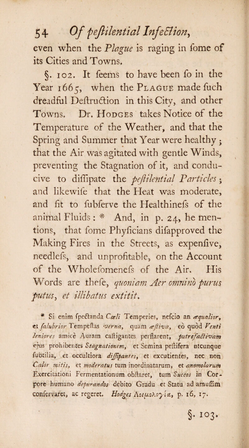 its Cities and Towns. §.102. It feems to have been fo in the Year 1665, when the Plague made fuch dreadful Deftrudtion in this City, and other Towns. Dr. Hodges takes Notice of the Temperature of the Weather, and that the Spring and Summer that Year were healthy -y that the Air was agitated with gentle Winds, preventing the Stagnation of it, and condu¬ cive to difiipate the pejlilential Particles $ and likewife that the Pleat was moderate, and fit to fubferve the Healthinefs of the animal Fluids: * And, in p. 24, he men¬ tions, that fome Phyficians difapproved the Making Fires in the Streets, as expenfive, needlefs, and unprofitable, on the Account of the Wholefomenefs of the Air. His Words are thefe, quoniam Aer omnino pnrus put US) et illibatus ext it it, * Si enim fpe&anda Cceli Temperies, nefcio an esqualior, et falubrior Tempeftas *■verna, qua'ftl seftinja, eo quod Venti ten lores amice Auram calligantes perflarent, putreja6iievam ejus prohibentes Stagnationem, et Semina peftifera utcunque fubtilia, et occultiora dljjlpanfesy et excutientes, nec non Calor mitisy et moderatus turn inordinatarum, et anomolarutn Exercitationi Fermentationum obidaret, turn Sue cos in Cor- pore humano depurandos debito Gradu et Statu ad amuilim confervaret, ac regeret, Hodges Xoiuohoyice, p. 16, 27,