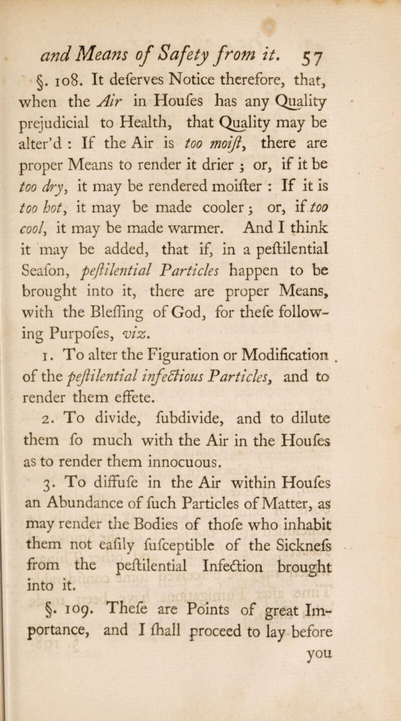 §. 108. It deferves Notice therefore, that, when the Air in Houfes has any Quality prejudicial to Health, that Quality may be alter’d : If the Air is too moijl, there are proper Means to render it drier ; or, if it be too dry, it may be rendered moifter : If it is too hot, it may be made cooler; or, if too cool, it may be made warmer. And I think it may be added, that if, in a peftilential Seafon, peftilential Particles happen to be brought into it, there are proper Means, with the Bleffing of God, for thefe follow¬ ing Purpofes, viz. 1. To alter the Figuration or Modification . of the pejlilential infectious Particles, and to render them effete. 2. To divide, fubdivide, and to dilute them fo much with the Air in the Houfes as to render them innocuous. 3. To diffufe in the Air within Houfes an Abundance of fuch Particles of Matter, as may render the Bodies of thofe who inhabit them not eafily fufceptible of the Sicknefs from the peftilential Infedtion brought into it. §• 105. Thefe are Points of great Im¬ portance, and I fhall proceed to lay before you