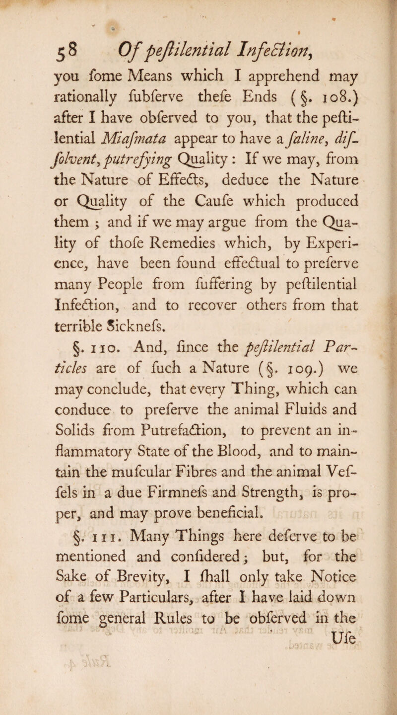 you fome Means which I apprehend may rationally fubferve thefe Ends (§. 108.) after I have obferved to you, that the pefti- lential Miajmata appear to have a faline, dif- folvent, putrefying Quality : If we may, from the Nature of Effects, deduce the Nature or Quality of the Caufe which produced them ; and if we may argue from the Qua¬ lity of thofe Remedies which, by Experi¬ ence, have been found effectual to preferve many People from fuffering by peftilential Infection, and to recover others from that terrible Sicknefs. §. no. And, fince tht pejlilential Par¬ ticles are of fuch a Nature (§. 109.) we may conclude, that every Thing, which can conduce to preferve the animal Fluids and Solids from Putrefa&ion, to prevent an in¬ flammatory State of the Blood, and to main¬ tain the mufcular Fibres and the animal Vef- fels in a due Firmnefs and Strength, is pro¬ per, and may prove beneficial. §. hi. Many Things here deferve to be mentioned and confidered; but, for the Sake of Brevity, I fhall only take Notice of a few Particulars, after I have laid down fome general Rules to be obferved in the Ufe r