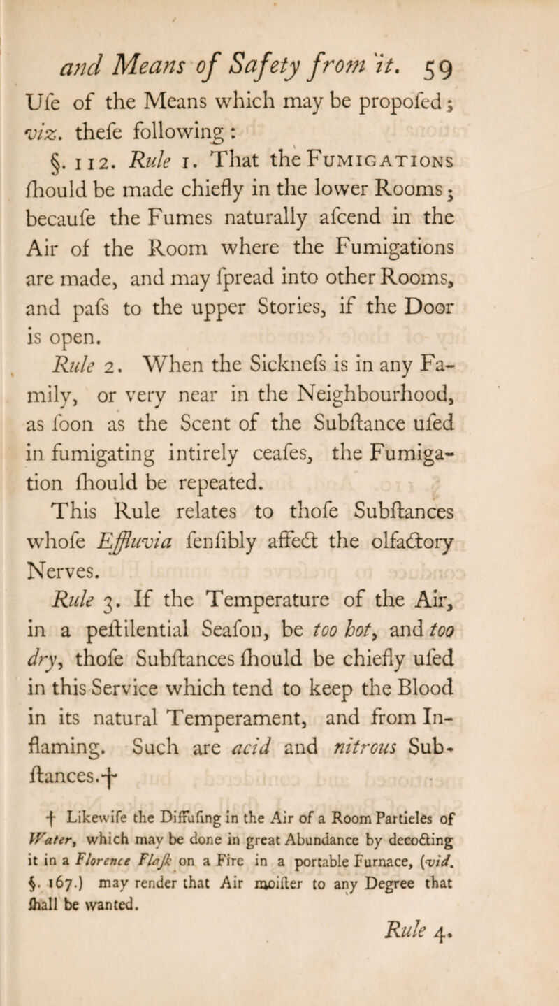 Ufe of the Means which may be propofed; viz. thefe following: §. 112. Rule 1. That the Fumigations fliould be made chiefly in the lower Rooms • becaufe the Fumes naturally afcend in the Air of the Room where the Fumigations are made, and may fpread into other Rooms, and pafs to the upper Stories, if the Door is open. Rule 2. When the Sicknefs is in any Fa¬ mily, or very near in the Neighbourhood, as loon as the Scent of the Subftance ufed in fumigating intirely ceafes, the Fumiga¬ tion fliould be repeated. This Rule relates to thofe Subftances whofe Effluvia fenfibly affedt the olfadtory Nerves. Rule 3. If the Temperature of the Air, in a peftilential Seafon, be too hot, and too dry, thofe Subftances fhould be chiefly ufed in this Service which tend to keep the Blood in its natural Temperament, and from In¬ flaming. Such are acid and nitrous Sub^ fiances, ■’j'* f Likewife the Diffufing in the Air of a Room Partieles of Water, which may be done in great Abundance by decoding it in a Florence Flajh on a Fire in a portable Furnace, {vid. 167.) may render that Air moifter to any Degree that lhall be wanted. Rule 4.
