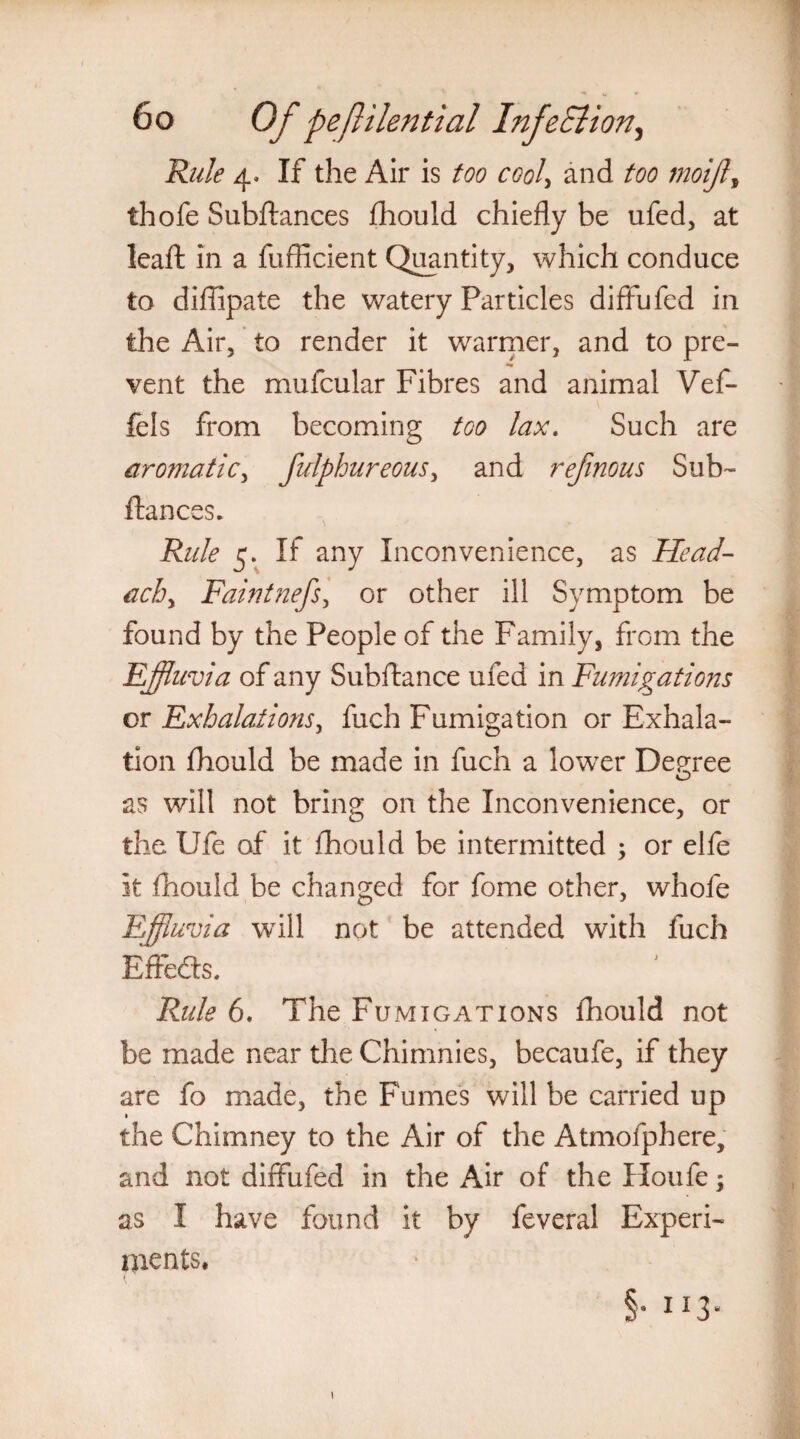 Rule 4. If the Air is too cool> and too moijl, thofe Subftances fhould chiefly be ufed, at leafl: in a fuflicient Quantity, which conduce to diffipate the watery Particles diffufed in the Air, to render it warmer, and to pre¬ vent the mufcular Fibres and animal Vef- fels from becoming too lax. Such are aromatic, fulphureous, and refinous Sub- fiances. Rule 5. If any Inconvenience, as Head¬ achy Faintnefsy or other ill Symptom be found by the People of the Family, from the Effluvia of any Subftance ufed in Fwnigations or Exhalations, fuch Fumigation or Exhala¬ tion fhould be made in fuch a lower Decree as will not bring on the Inconvenience, or the Ufe of it fhould be intermitted ; or elfe it fhould be changed for fome other, whole Effluvia will not be attended with fuch Effects. Rule 6. The Fumigations fhould not be made near the Chimnies, becaufe, if they are fo made, the Fumes will be carried up the Chimney to the Air of the Atmofphere, and not diffufed in the Air of the Houfe; as I have found it by feveral Experi¬ ments, §. 113. 1