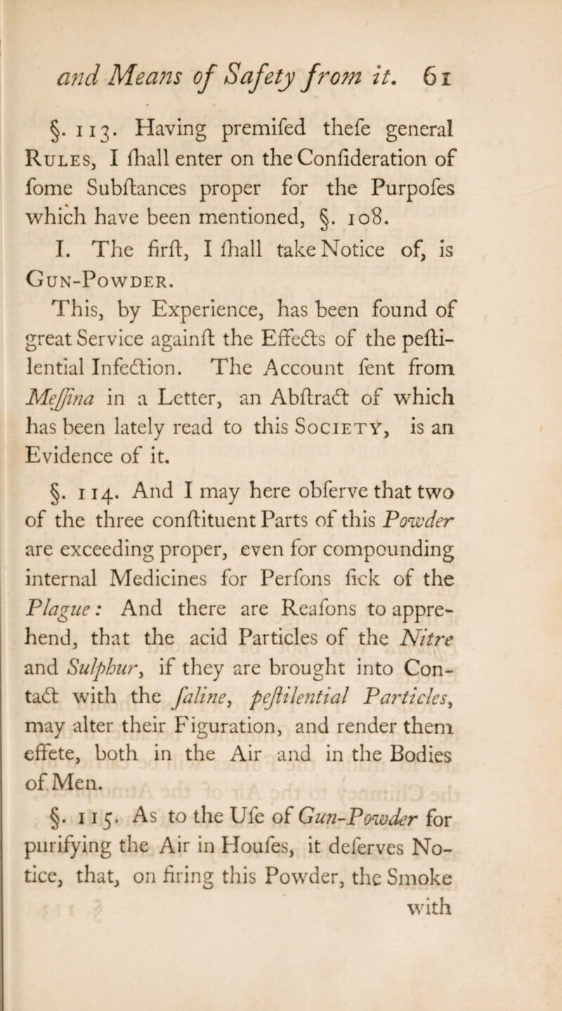 §.113. Having premifed thefe general Rules, I (hall enter on the Confideration of fome Subftances proper for the Purpofes which have been mentioned, §. 108. I. The firft, I fhall take Notice of, is Gun-Powder. This, by Experience, has been found of great Service againft the Effeds of the pefti- lential Infection. The Account fent from Mejjlna in a Letter, an Abflrad of which has been lately read to this Society, is an Evidence of it. §. 114. And I may here obferve that two of the three conftituent Parts of this Powder are exceeding proper, even for compounding internal Medicines for Perfons fick of the Plague: And there are Reafons to appre¬ hend, that the acid Particles of the Nitre and Sulphur, if they are brought into Con- tad: with the faline, pejlilential Particles, may alter their Figuration, and render them effete, both in the Air and in the Bodies of Men. §. 115. As to the Ufe o( Gun-Powder for purifying the Air in Houfes, it deferves No¬ tice, that, on firing this Powder, the Smoke with