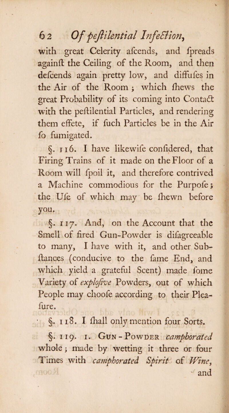 with great Celerity afcends, and fpreads againft the Ceiling of the Room, and then defcends again pretty low, and diffufes in the Air of the Room \ which fhews the great Probability of its coming into Contadl with the peftilential Particles, and rendering them effete, if fuch Particles be in the Air fo fumigated. §. 116. I have likewife confidered, that Firing Trains of it made on the Floor of a Room will fpoil it, and therefore contrived a Machine commodious for the Purpofes the Ufe of which may be fhewn before you. §. 117. And, on the Account that the Smell of fired Gun-Powder is difagreeable to many, I have with it, and other Sub- ftances (conducive to the fame End, and which yield a grateful Scent) made fome Variety of explofive Powders, out of which People may choofe according to their Plea- fure. • §» n 8. I lhall only mention four Sorts. §.119. 1. Gun-Powder camphorated whole; made by wetting it three or four Times with camphorated Spirit of Wine, ^ and