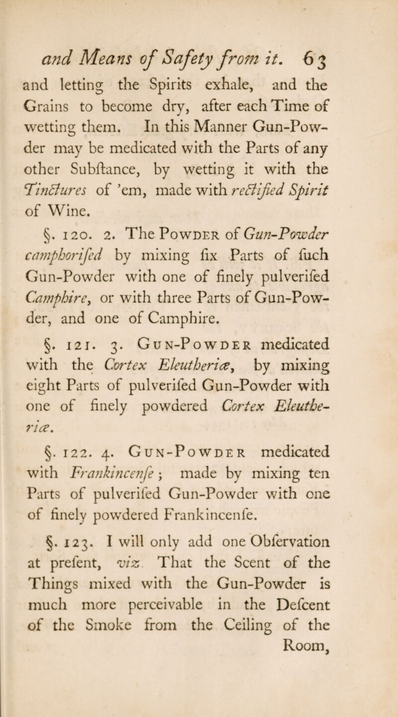 and letting the Spirits exhale, and the Grains to become dry, after each Time of wetting them. In this Manner Gun-Pow¬ der may be medicated with the Parts of any other Subftance, by wetting it with the Tinctures of ’em, made with rectified Spirit of Wine. §. 120. 2. The Powder of Gun-Powder camphorifed by mixing fix Parts of fuch Gun-Powder with one of finely pulverifed Camphire, or with three Parts of Gun-Pow¬ der, and one of Camphire. §. 121. 3. Gun-Powder medicated with the Cortex Eleutherice, by mixing eight Parts of pulverifed Gun-Powder with one of finely powdered Cortex Eleuthe- rice. §. 122. 4. Gun-Powder medicated with Frankmcenfe ; made by mixing ten Parts of pulverifed Gun-Powder with one of finely powdered Frankincenfe. §.123. I will only add one Obfervation at prefent, viz That the Scent of the Things mixed with the Gun-Powder is much more perceivable in the Defcent of the Smoke from the Ceiling of the Room,