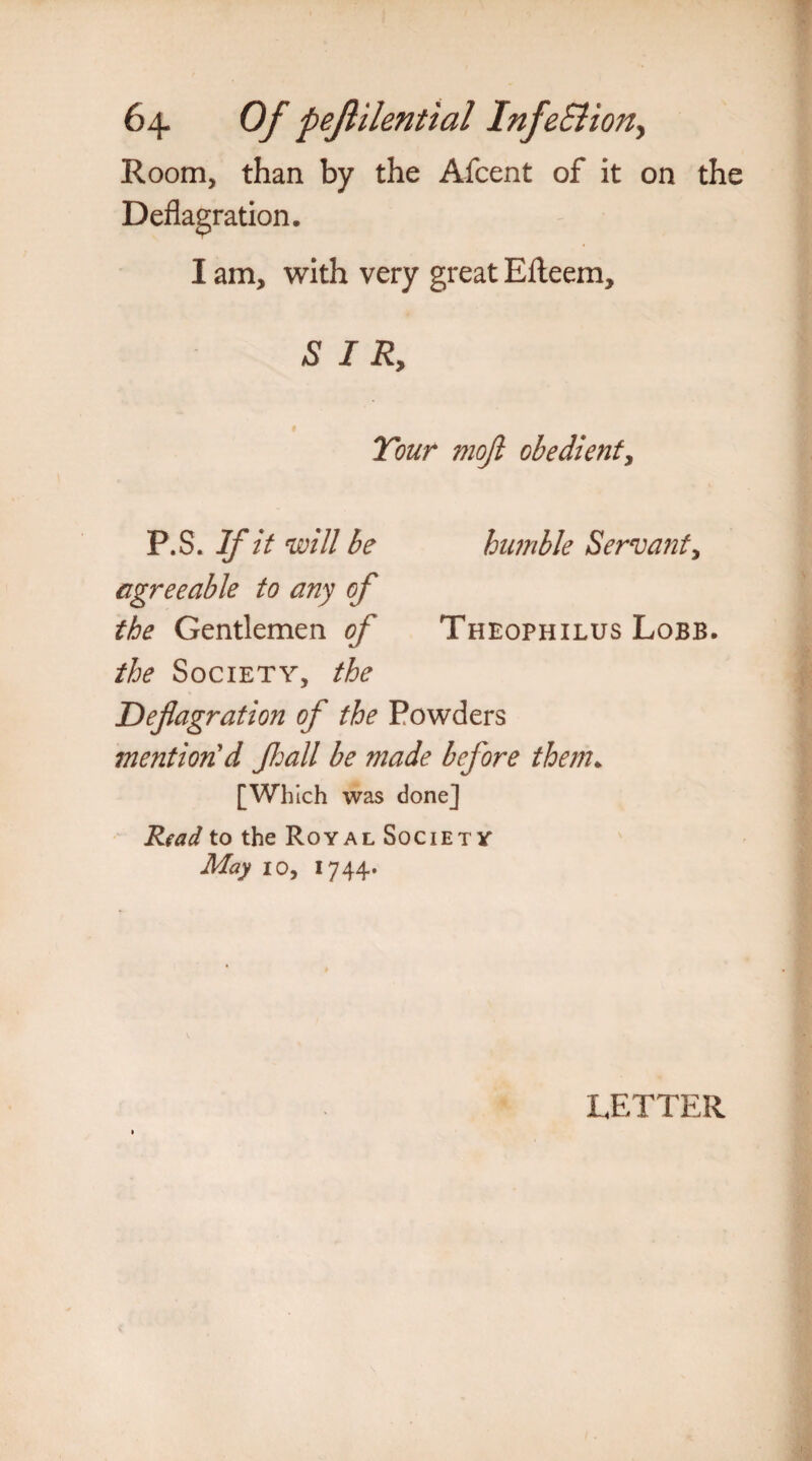Room, than by the Afcent of it on the Deflagration. I am, with very great Efteem, SIR, Tour mojl obedient, P.S. If it will be humble Servant, agreeable to any of the Gentlemen of Theophilus Lobb. the Society, the Deflagration of the Powders mention'd fljall be made before them. [Which was done] Read to the Royal Society May 10, 1744* LETTER
