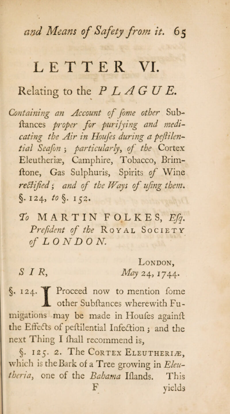 LETTER VI. Relating to the PLAGUE. % Containing an Account of fome other Sub- fiances proper for purifying and medi- eating the Air in Houfes during a pefilen- tial Seafon , particularly, of the Cortex Eleutheriae, Camphire, Tobacco, Brim- flone, Gas Sulphuris, Spirits of Wine rectified • and of the Ways of ufing them. §. 124, to §. 152. To MARTIN F O L K E S, Efq. Prefidc?it of the Royal Society of LONDON. London, SIR, May 24, 1744. §. 124. X Proceed now to mention fome JL other Subftances wherewith Fu¬ migations may be made in Houfes againft the Effects of peftilential Infection 5 and the next Thing I fhall recommend is, §. 125. 2. The Cortex Eleutheri^t, which is the Bark of a Tree growing in Lieu- theria, one of the Bahama Iflands. This F yields