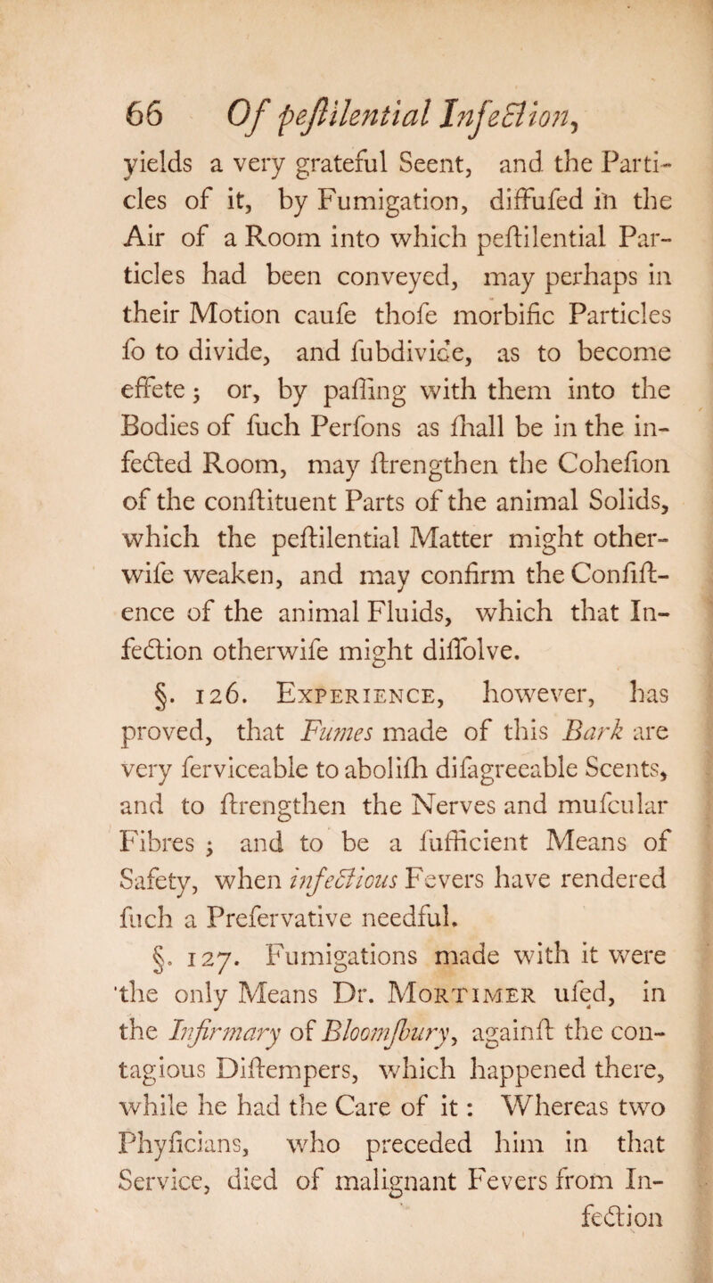 yields a very grateful Seent, and the Parti¬ cles of it, by Fumigation, diffufed ill the Air of a Room into which peftilential Par¬ ticles had been conveyed, may perhaps in their Motion caufe thofe morbific Particles fo to divide, and fubdivioe, as to become effete; or, by paffing with them into the Bodies of fuch Perfons as fhall be in the in- feCted Room, may ftrengthen the Cohefion of the conftituent Parts of the animal Solids, which the peftilential Matter might other- wife weaken, and may confirm the Confift- ence of the animal Fluids, which that In¬ fection otherwife might diftolve. §. 126. Experience, however, has proved, that Fumes made of this Bark are very ferviceable to abolifti difagreeable Scents, and to ftrengthen the Nerves and mufcular Fibres ; and to be a fufficient Means of Safety, when infectious Fevers have rendered fuch a Prefervative needful. §. 127. Fumigations made with it were ‘the only Means Dr. Mortimer ufed, in the Infirmary of Bloomjbury, againft the con¬ tagious Diftempers, which happened there, while he had the Care of it: Whereas two Phyficians, who preceded him in that Service, died of malignant Fevers from In¬ fection