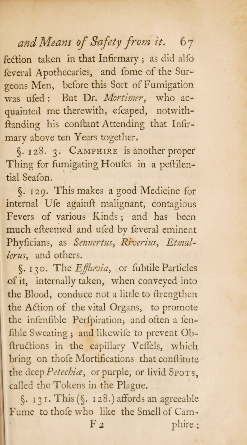 fedion taken in that Infirmary 5 as did alfo feveral Apothecaries, and fome of the Sur¬ geons Men, before this Sort of Fumigation was uled : But Dr. Mortimer, who ac¬ quainted me therewith, efcaped, notwith- ftanding his conftant Attending that Infir¬ mary above ten Years together. §.128. 3. Camphire is another proper Thing for fumigating Houfes in a peftilen-* tial Seafon. §. 129. This makes a good Medicine for internal Ufe againft malignant, contagious Fevers of various Kinds; and has been much efteemed and ufed by feveral eminent Phyficians, as Sennertus, Riverius, Etmul- lerus, and others. §.130. The Effluvia, or fubtile Particles of it, internally taken, when conveyed into the Blood, conduce not a little to ftrengthen the Adion of the vital Organs, to promote the infenfible Perfpirationj and often a fen- fible Sweating ; and likewife to prevent Ob- ftrudions in the capillary Veffels, which bring on thofe Mortifications that conflitute the deep Petechia, or purple, or livid Spots, called the Tokens in the Plague. §. i3j.This(§. 128.) affords an agreeable Fume to thofe who like the Smell of Cam- F 2 phire;