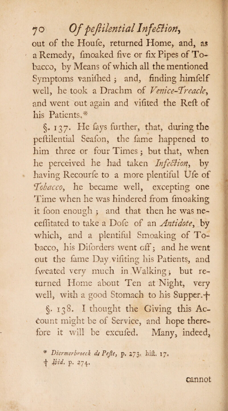 out of die Houfe, returned Home, and, as ' a Remedy, fmoaked five or fix Pipes of To¬ bacco, by Means of which all the mentioned Symptoms vanifiied ; and, finding himfelf well, he took a Drachm of Venice-Treacle, and went out again and vifited the Reft of his Patients,* §.137. Pie fays further, that, daring the peftilential Seafon, the fame happened to him three or four Times; but that, when he perceived he had taken Infection, by having Recourfe to a more plentiful life of Tobacco, he became well, excepting one Time when he was hindered from fmoaking it foon enough • and that then he was ne- ceffitated to take a Dofe of an Antidote, _by which, and a plentiful Smoaking of To¬ bacco, his Diforders went off; and he went out the fame Day vifiting his Patients, and fweated very much in Walking; but re¬ turned Home about Ten at Night, very well, with a good Stomach to his Supper^ §.138. I thought the Giving this Ac¬ count might be of Service, and hope there¬ fore it will be excufed. Many, indeed, * Diermerbroeck de Pefle, p, 273, hift. 5 7’ T Ibid. p. 274. cannot