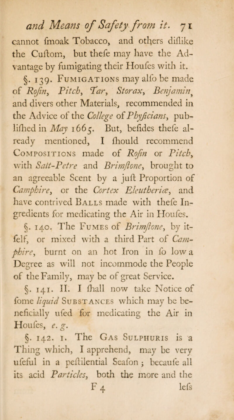 cannot fmoak Tobacco, and others diflike the Cuftom, but thefe may have the Ad¬ vantage by fumigating their Houfes with it. §. 139. Fumigations may alfo be made of RoJirij Pitch, Thr, St or ax, Benjaminy and divers other Materials, recommended in the Advice of the College of Phyficians, pub- lifhed in May 1663. But, befides thefe al¬ ready mentioned, I fhould recommend Compositions made of Rofin or Pitchy with Sait-Petre and Brimfloney brought to an agreeable Scent by a juft Proportion of Camphire, or the Cortex Eleutherice, and have contrived Balls made with thefe In¬ gredients for medicating the Air in Iloufes. §. 140. The Fumes of Brimjlone, by it- felf, or mixed with a third Part of Cam- phirey burnt on an hot Iron in fo low a Degree as will not incommode the People of the Family, may be of great Service. §.141. II. I (hall now take Notice of fome liquid Substances which may be be¬ neficially ufed for medicating the Air in Houfes, e. g. §. 142. 1. The Gas Sulphuris is a Thing which, I apprehend, may be very ufeful in a peftilential Seafon • becaule all its acid Particles, both the more and the F 4 lefs