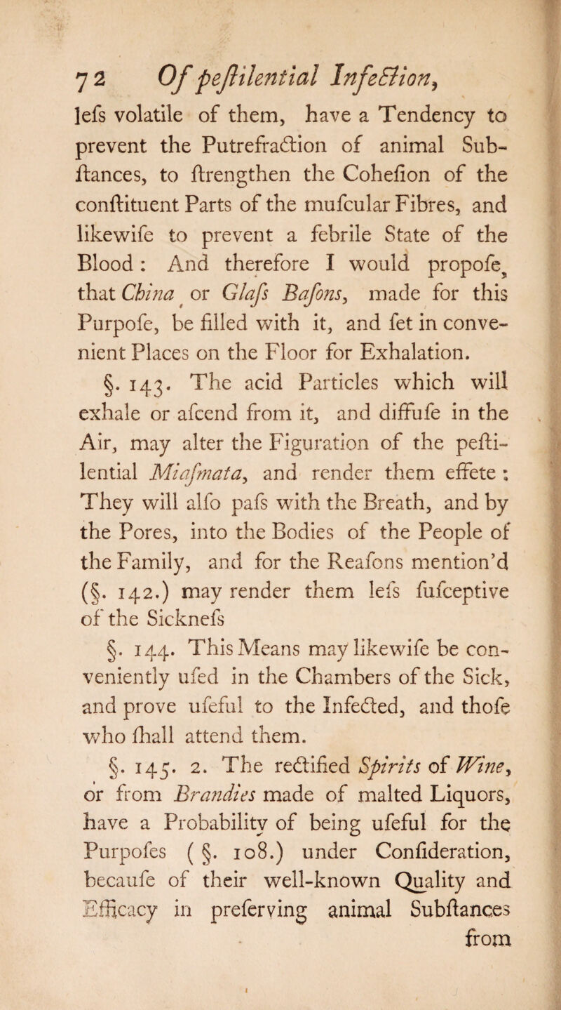 lefs volatile of them, have a Tendency to prevent the Putrefradfion of animal Sub- ftances, to ftrengthen the Cohefion of the conftituent Parts of the mu feu lar Fibres, and likewife to prevent a febrile State of the Blood: And therefore I would propofe? that China t or Glafs Bafons, made for this Purpofe, be filled with it, and fet in conve¬ nient Places on the Floor for Exhalation. §. 143. The acid Particles which will exhale or afeend from it, and diflfufe in the Air, may alter the Figuration of the pefti- lential Miafmata, and render them effete ; They will alfo pafs with the Breath, and by the Pores, into the Bodies of the People of the Family, and for the Reafons mention’d (§. 142.) may render them lefs fufeeptive of the Sicknefs §. 144. This Means may likewife be con¬ veniently ufed in the Chambers of the Sick, and prove ufeful to the Infedted, and thofe who fhall attend them. §.145. 2. The redtified Spirits of Wine, or from Bra?idies made of malted Liquors, have a Probability of being ufeful for the Purpofes ( §. 108.) under Confideration, becaufe of their well-known Quality and Efficacy in preferving animal Subfiances from 1