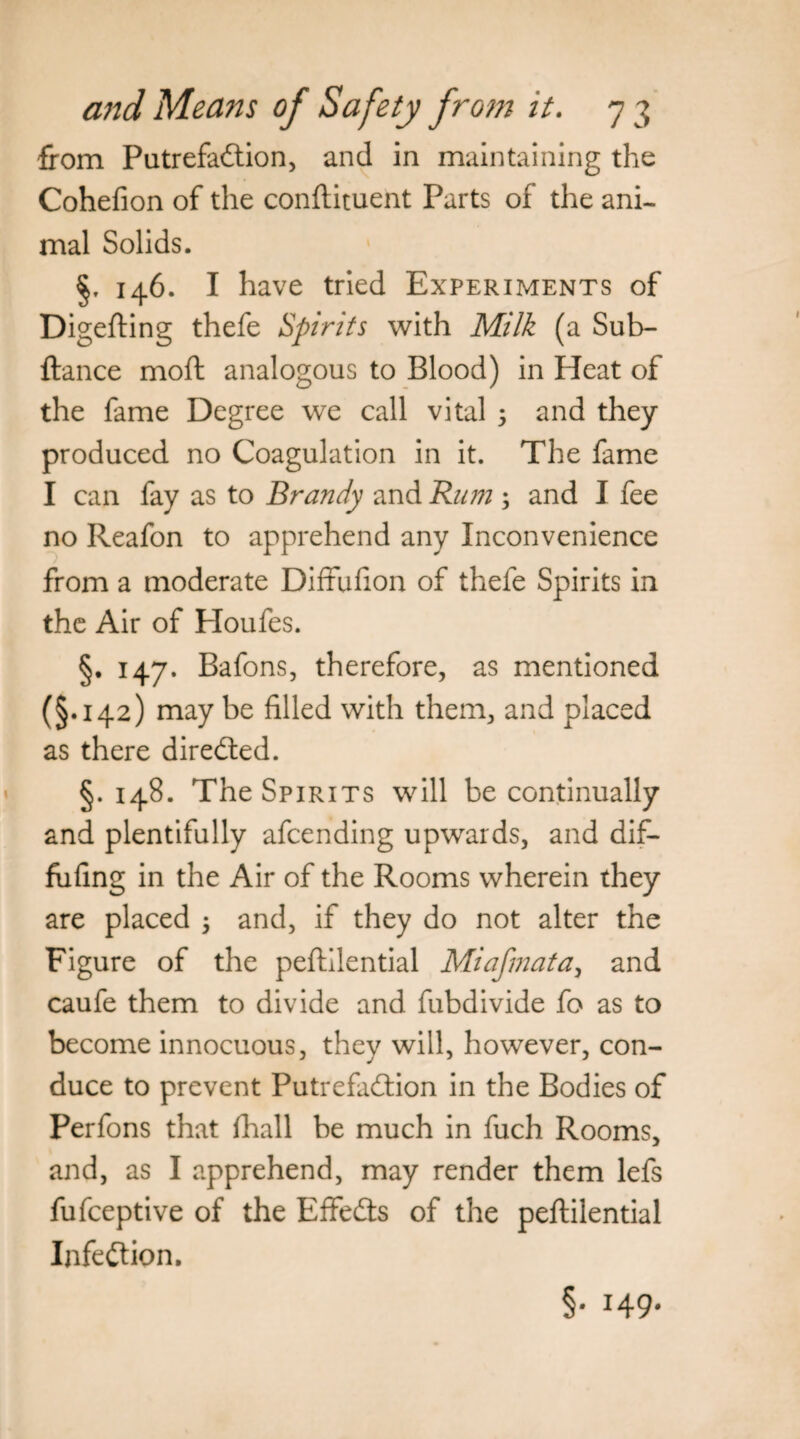 from Putrefaction, and in maintaining the Cohefion of the conftituent Parts of the ani¬ mal Solids. 146. I have tried Experiments of Digefting thefe Spirits with Milk (a Sub- ftance moft analogous to Blood) in Heat of the fame Degree we call vital 5 and they produced no Coagulation in it. The fame I can fay as to Brandy and Rum ; and I fee no Reafon to apprehend any Inconvenience from a moderate Diffufion of thefe Spirits in the Air of Ploufes. §. 147. Bafons, therefore, as mentioned (§.142) may be filled with them, and placed as there directed. §.148. The Spirits will be continually and plentifully afcending upwards, and dif- fiifing in the Air of the Rooms wherein they are placed $ and, if they do not alter the Figure of the peftilential Miafmata} and caufe them to divide and fubdivide fo as to become innocuous, they will, however, con¬ duce to prevent Putrefaction in the Bodies of Perfons that (hall be much in fuch Rooms, and, as I apprehend, may render them lefs fufceptive of the Effects of the peftilential Infection. §• 149*