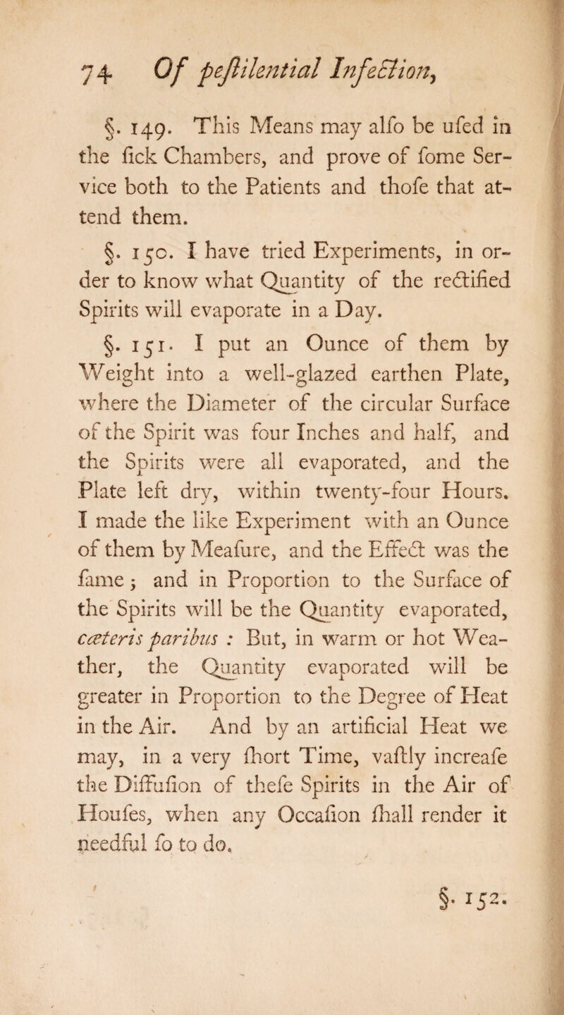 the fick Chambers, and prove of fome Ser¬ vice both to the Patients and thofe that at¬ tend them. §. 15c. I have tried Experiments, in or¬ der to know what Quantity of the rectified Spirits will evaporate in a Day. §.151* I put an Ounce of them by Weight into a well-glazed earthen Plate, where the Diameter of the circular Surface of the Spirit was four Inches and half, and the Spirits were all evaporated, and the Plate left dry, within twenty-four Hours. I made the like Experiment with an Ounce of them by Meafure, and the Effedl was the fame 5 and in Proportion to the Surface of the Spirits will be the Quantity evaporated, cceteris paribus : But, in warm or hot Wea¬ ther, the Quantity evaporated will be greater in Proportion to the Degree of Heat in the Air. And by an artificial Heat we may, in a very fhort Time, vaftly increafe the Diffufion of thefe Spirits in the Air of Houfes, when any Occafion fhall render it needful fo to do.