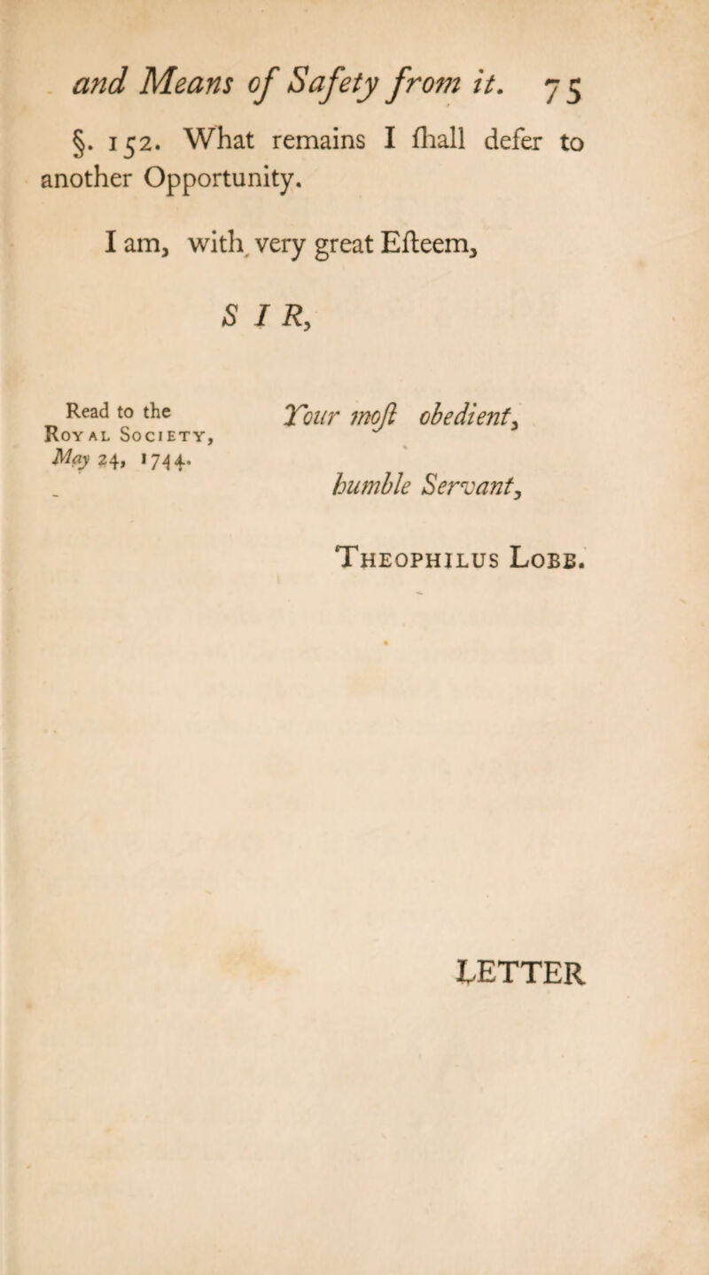 §. 152. What remains I fhall defer to another Opportunity. I am, with very great Efteem, SIR, Read to the Royal Society, May 24, 1 74 4. Tour 7noJl obedient, humble Servant, Theophilus Lobe. EETTER