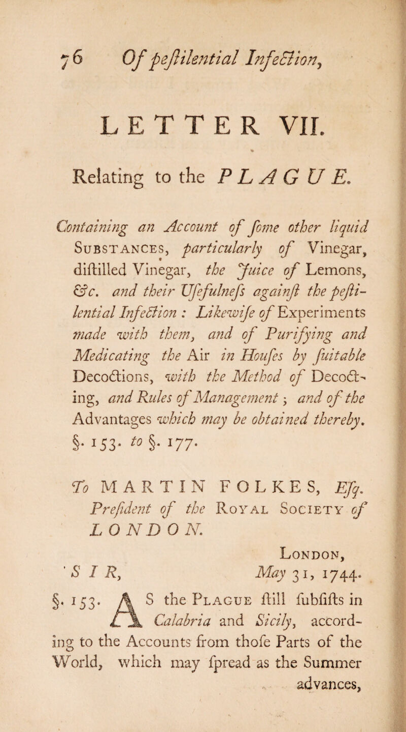 LETTER VII. Relating to the P L A G U E. Containing an Account of feme other liquid Substances, particularly of Vinegar, diftilled Vinegar, the fuice of Lemons, &c. and their Ufefulnefs againft the pefti- lential Infection : Likewije of Experiments made with them3 and of Purify big and Medicating the Air in Houfes by fait able Deceptions, with the Method of Decod¬ ing, and Fades of Management, and of the Advantages which may be obtained thereby. §• i53- t0 §• l77- To MARTIN FOLKES, Efq. Prefide jit of the Royal Society of LONDON,; London, S I Ry May 31, 1744. §. 153. fy S the Plague ftill fubfifts in lf\ Calabria and Sicily, accord¬ ing to the Accounts from thofe Parts of the World, which may fpread as the Summer advances,
