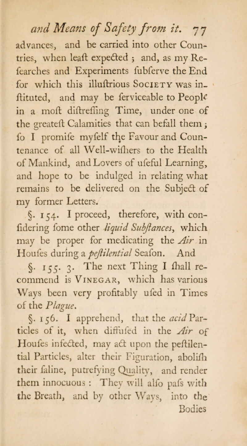 advances, and be carried into other Coun¬ tries, when leaft expedted ; and, as my Re- fearches and Experiments lubferve the End for which this illuftrious Society was in- ftituted, and may be ferviceable to PeopR in a moft diftrefling Time, under one of the greateft Calamities that can befall them, fo I promife myfelf the Favour and Coun¬ tenance of all Well-wifliers to the Health of Mankind, and Lovers of ufeful Learning, and hope to be indulged in relating what remains to be delivered on the Subject of my former Letters. §. 154. I proceed, therefore, with con- fidering fome other liquid Subfiances, which may be proper for medicating the Air in Houles during a pefiilential Seafon. And §* J55* 3* The next Thing I fhall re~ commend is Vinegar, which has various Ways been very profitably ufed in Times of the Plague. §.156. I apprehend, that the acid Par¬ ticles of it, when difFufed in the Air of Houfes infedted, may adt upon the peftilen- tial Particles, alter their Figuration, abolifii their faline, putrefying Quality, and render them innocuous : They will alfo pafs with the Breath, and by other Ways, into the Bodies