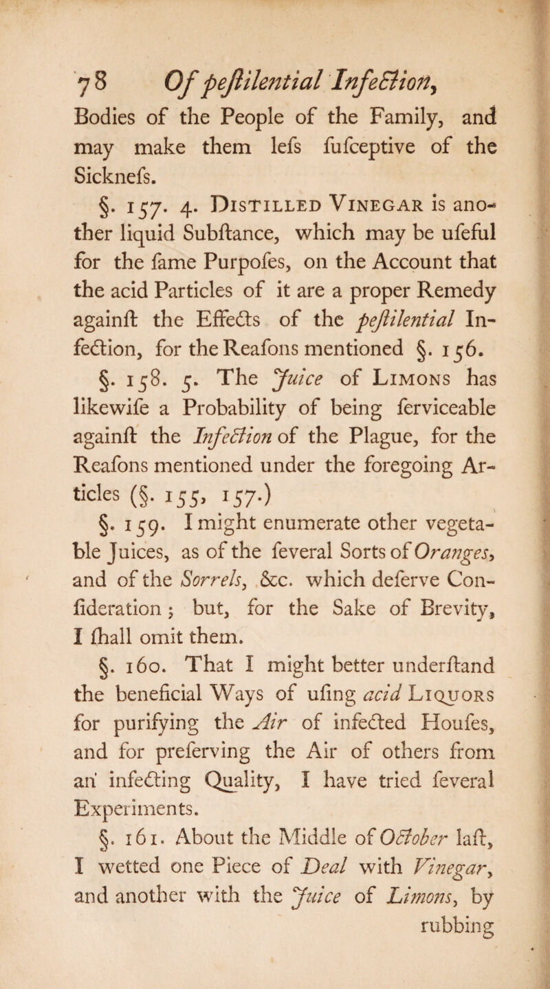 Bodies of the People of the Family, and may make them lefs fufceptive of the Sicknefs. §. 157. 4. Distilled Vinegar is ano¬ ther liquid Subftance, which may be ufeful for the fame Purpofes, on the Account that the acid Particles of it are a proper Remedy againft the Effedts of the pejlilential In¬ fection, for the Reafons mentioned §. 156. §. 158. 5. The Juice of Limons has likewife a Probability of being ferviceable againft the Infection of the Plague, for the Reafons mentioned under the foregoing Ar- tides (§. 155, 157.) §, 159. I might enumerate other vegeta¬ ble Juices, as of the feveral Sorts of Oranges, and of the Sorrels, &c. which deferve Con- fideration 5 but, for the Sake of Brevity, I fhall omit them. §. 160. That I might better underftand the beneficial Ways of ufing acid Liquors for purifying the Air of infedted Houfes, and for preferving the Air of others from ah infedting Quality, I have tried feveral Experiments. §. 161. About the Middle of October laft, I wetted one Piece of Deal with Vinegar, and another with the Juice of Limons, by rubbing