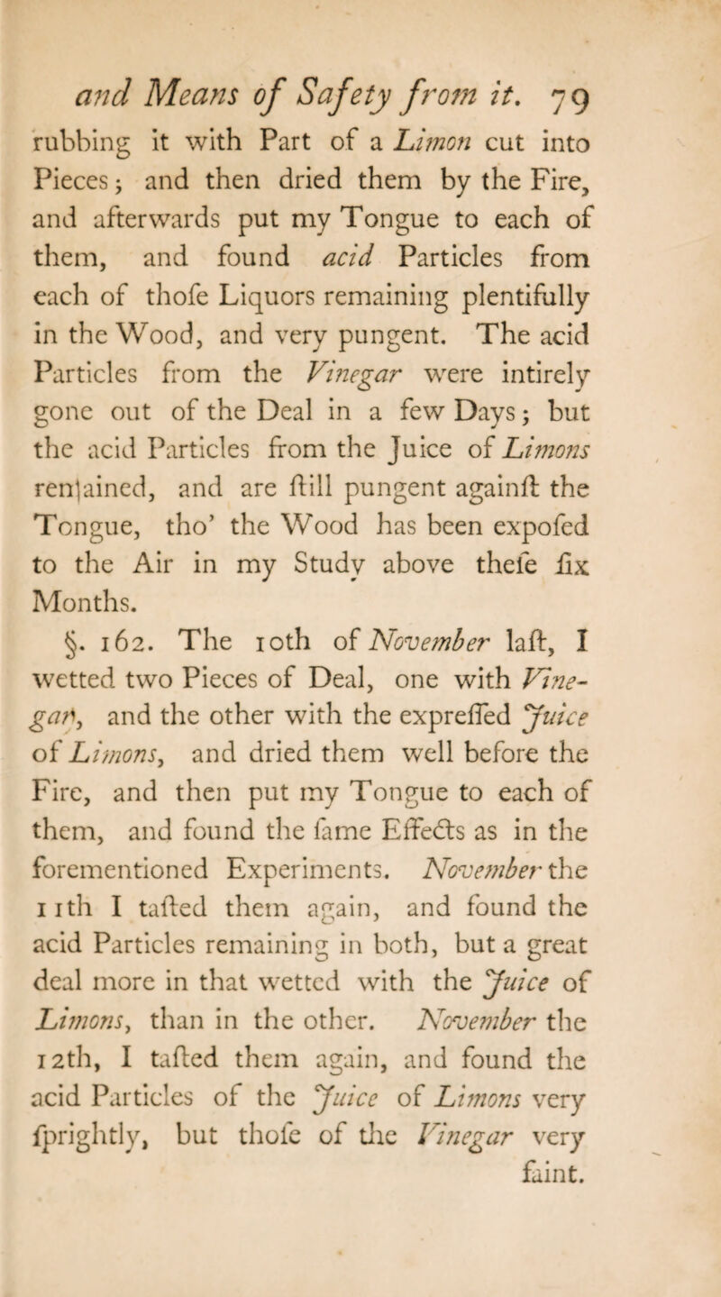 rubbing it with Part of a Limon cut into Pieces; and then dried them by the Fire, and afterwards put my Tongue to each of them, and found acid Particles from each of thofe Liquors remaining plentifully in the Wood, and very pungent. The acid Particles from the Vinegar were intirely gone out of the Deal in a few Days; but the acid Particles from the Juice of Limons regained, and are dill pungent againft the Tongue, tho’ the Wood has been expofed to the Air in my Study above thefe ilx Months. §. 162. The 10th of November lad, I wetted two Pieces of Deal, one with Vine- gary and the other with the expreffed Juice of Limons, and dried them well before the Fire, and then put my Tongue to each of them, and found the lame Effedts as in the forementioned Experiments. November the 11th I tailed them again, and found the acid Particles remaining in both, but a great deal more in that wetted with the Juice of Limonsy than in the other. November the 12th, I tailed them again, and found the acid Particles of the Juice of Li?nons very fprightly, but thole of the Vinegar very faint.