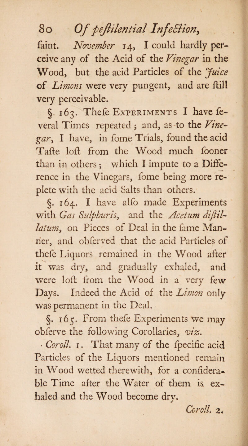 faint. November 14, I could hardly per¬ ceive any of the Acid of the Vmegar in the Wood, but the acid Particles of the Juice of Limons were very pungent, and are ftill very perceivable. §, 163. Thefe Experiments I have fe- veral Times repeated ; and, as to the Vine¬ gar , I have, in fome Trials, found the acid Tafte loft from the Wood much fooner than in others; which I impute to a Diffe¬ rence in the Vinegars, fome being more re¬ plete with the acid Salts than others. §. 164. I have alfo made Experiments with Gas Sulphitris, and the Acetum diftil- latumy on Pieces of Deal in the fame Man¬ ner, and obferved that the acid Particles of thefe Liquors remained in the Wood after it was dry, and gradually exhaled, and were loft from the Wood in a very few Days. Indeed the Acid of the Limo?i only was permanent in the Deal. §. 165. From thefe Experiments we may obferve the following Corollaries, viz. • CorolL 1. That many of the fpecific acid Particles of the Liquors mentioned remain in Wood wetted therewith, for a coniidera- ble Time after the Water of them is ex¬ haled and the Wood become dry. CorolL 2.