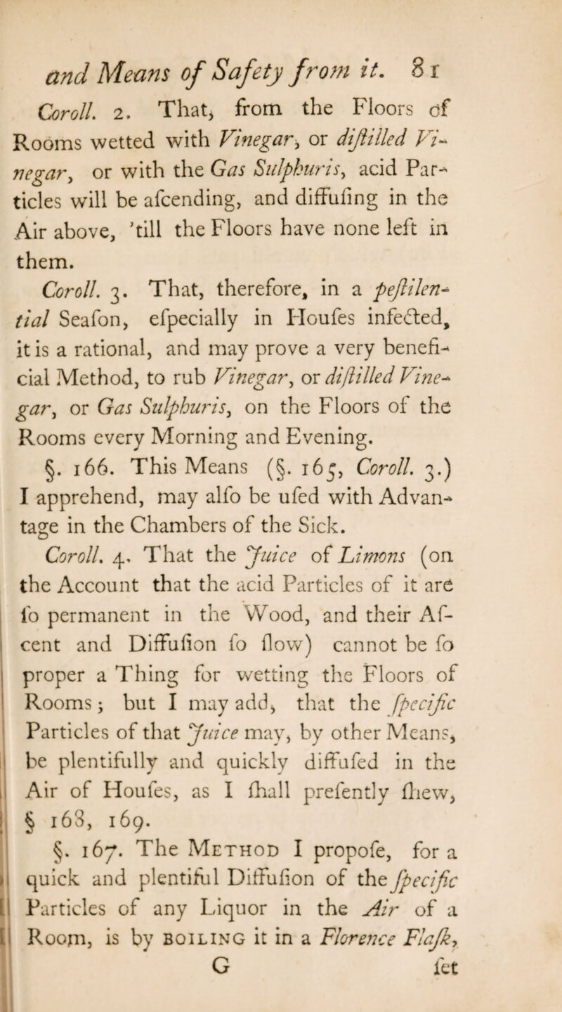 Coroll. 2. That, from the Floors of Rooms wetted with Vinegar, or dijliiled Vi- tie gar, or with the Gas Sulphur is, acid Par¬ ticles will be a{cending, and diffufing in the Air above, 'till the Floors have none left in them. Coroll. 3. That, therefore, in a pejlilen- tial Seafon, efpecially in Houfes infefted, it is a rational, and may prove a very benefi¬ cial Method, to rub Vinegar, or dijliiled Vine- gar, or Gas Sulphur is, on the Floors of the Rooms every Morning and Evening. §. 166. This Means (§. 165, Coroll. 3.) I apprehend, may alfo be ufed with Advan¬ tage in the Chambers of the Sick. CorolL 4. That the Juice of Limons (on the Account that the acid Particles of it are fo permanent in the Wood, and their Af- cent and Diffufion fo flow) cannot be fa proper a Thing for wetting the Floors of Rooms; but I may add* that the fpccijic Particles of that Juice may, by other Means* be plentifully and quickly diffufed in the Air of Houfes, as I {hall prefently fliew, § 163, 169. §. 167. The Method I propofe, fora quick and plentiful DifFufion of the fpecific Particles of any Liquor in the Air of a Room, is by boiling it in a Florence Fiajky G let