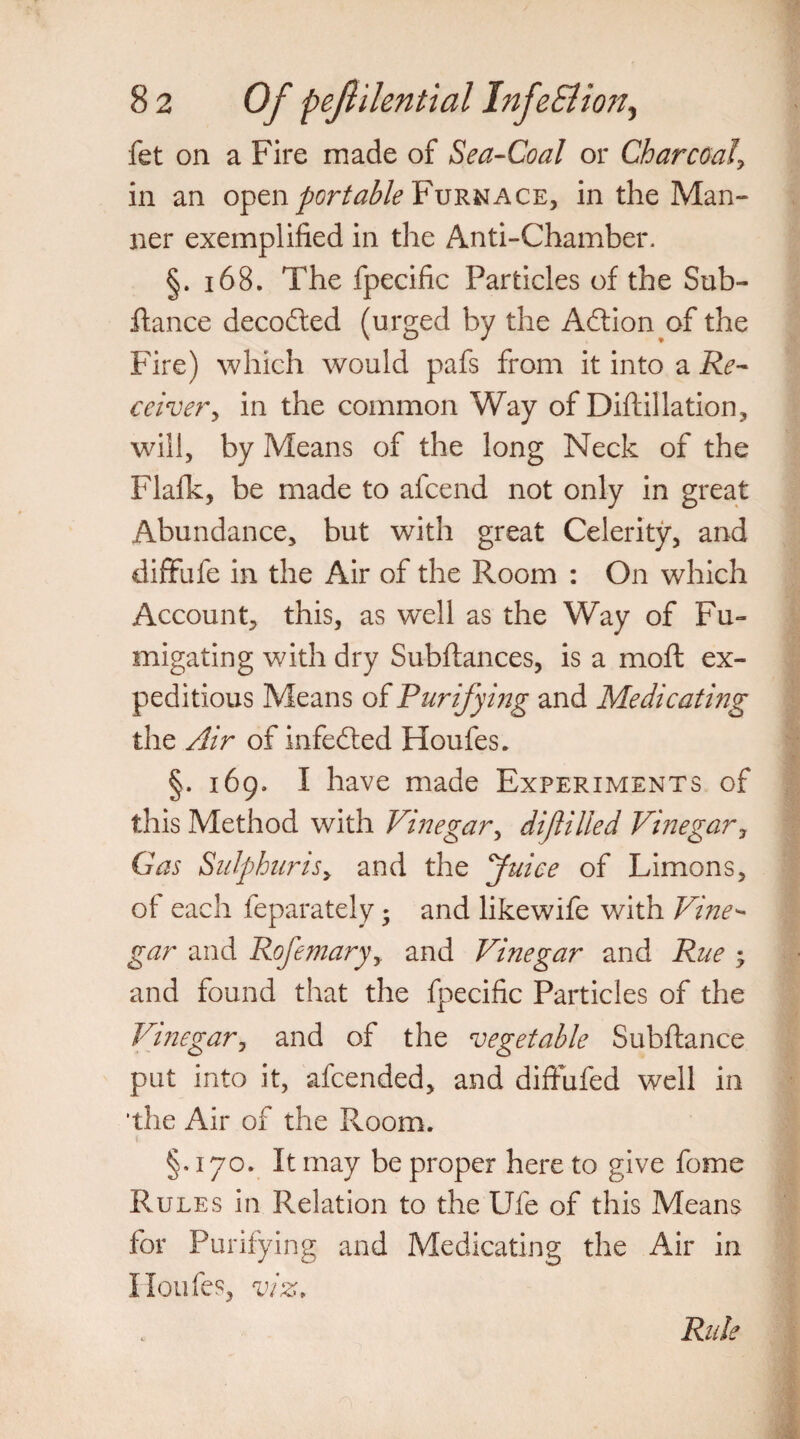fet on a Fire made of Sea-Coal or Charcoaly in an open portable Furnace, in the Man¬ ner exemplified in the Anti-Chamber. §. 168. The fpecific Particles of the Sub- fiance decodted (urged by the Adlion of the Fire) which would pafs from it into a Re¬ ceiver y in the common Way of Diftillation, will, by Means of the long Neck of the Flafk, be made to afcend not only in great Abundance, but with great Celerity, and diffufe in the Air of the Room : On which Account, this, as well as the Way of Fu¬ migating with dry Subftances, is a moft ex¬ peditious Means of Purifying and Medicati?7g the Air of infedted Houfes. §. 169. I have made Experiments of this Method with Vinegar, dijlilled Vinegar, Gas Sulphur is > and the Juice of Limons, of each feparately * and likewife with Vine¬ gar and Rofemaryy and Vinegar and Rue ; and found that the fpecific Particles of the Vinegar, and of the vegetable Subftance put into it, afcended, and diffufed well in ’the Air of the Room. §.170. It may be proper here to give fome Rules in Relation to the Ufe of this Means for Purifying and Medicating the Air in Houfes, viz,
