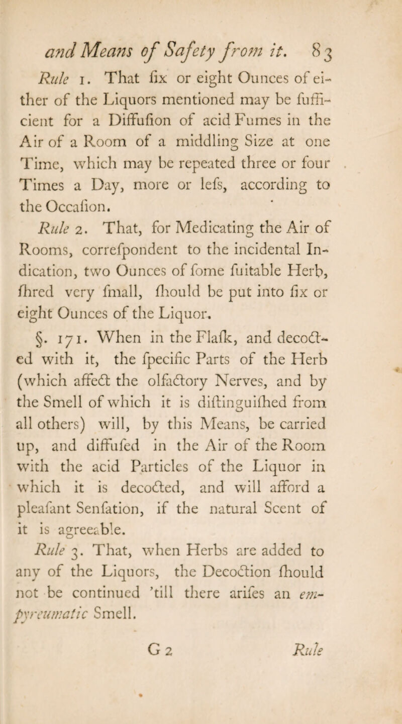 Rule 1. That fix or eight Ounces of ei¬ ther of the Liquors mentioned may be fuffi- cient for a Diffufion of acid Fumes in the Air of a Room of a middling Size at one Time, which may be repeated three or four Times a Day, more or lefs, according to the Occalion. Rule 2. That, for Medicating the Air of Rooms, correfpondent to the incidental In¬ dication, two Ounces of fome fuitable Herb, fhred very fmall, fhould be put into fix or eight Ounces of the Liquor. §. 171. When in the Flafk, and decod¬ ed with it, the fpecific Parts of the Herb (which affed the olfadory Nerves, and by the Smell of which it is diftinguifhed from all others) will, by this Means, be carried up, and diffufed in the Air of the Room with the acid Particles of the Liquor in which it is decoded, and will afford a pleafant Senfation, if the natural Scent of it is agreeable. Rule 3. That, when Plerbs are added to any of the Liquors, the Decodion fhould not be continued ’till there arifes an em- pxreumatic Smell.