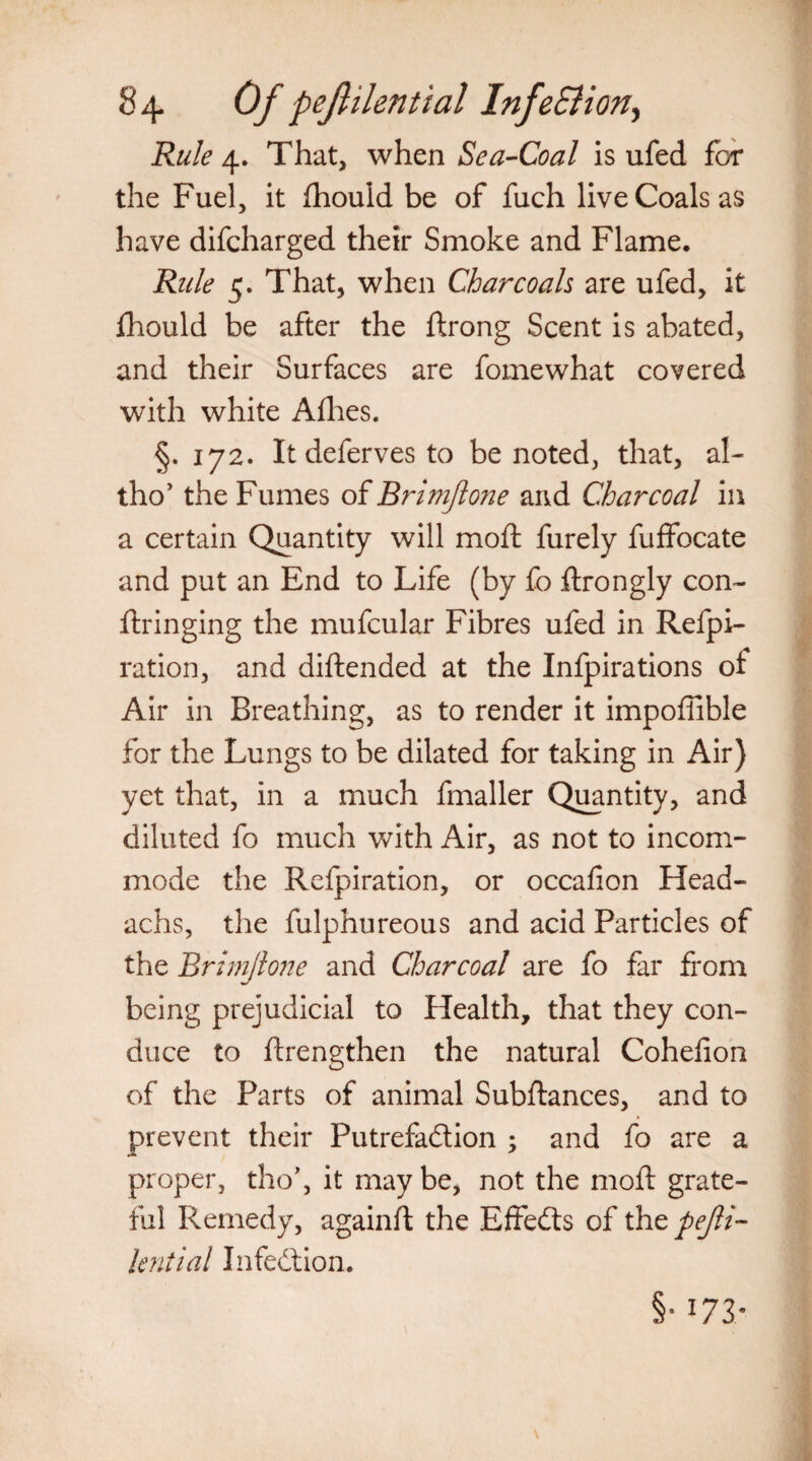 Rule 4. That, when Sea-Coal is ufed for the Fuel, it fhould be of fuch live Coals as have difcharged their Smoke and Flame. Rule 5. That, when Charcoals are ufed, it fhould be after the ftrong Scent is abated, and their Surfaces are fomewhat covered with white Allies. §. 172. Itdefervesto be noted, that, al- tho’ the Fumes of Brimjlone and Charcoal in a certain Quantity will moll furely fuffocate and put an End to Life (by fo ftrongly con- ftringing the mufcular Fibres ufed in Refpi- ration, and diftended at the Infpirations ot Air in Breathing, as to render it impoffible for the Lungs to be dilated for taking in Air) yet that, in a much fmaller Quantity, and diluted fo much with Air, as not to incom¬ mode the Refpiration, or occafion Head- achs, the fulphureous and acid Particles of the Brimjlone and Charcoal are fo far from being prejudicial to Health, that they con¬ duce to {Lengthen the natural Cohelion of the Parts of animal Subftances, and to prevent their Putrefaction ; and fo are a proper, tho’, it may be, not the mod: grate¬ ful Remedy, againft the Effects of the pejli- lentiat Infection. §• 173-